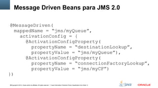 Message Driven Beans para JMS 2.0
@MessageDriven(
mappedName = “jms/myQueue”,
activationConfig = {
@ActivationConfigProperty(
propertyName = “destinationLookup”,
propertyValue = “jms/myQueue”),
@ActivationConfigProperty(
propertyName = “connectionFactoryLookup”,
propertyValue = “jms/myCF”)
})
30Copyright © 2012, Oracle and/or its affiliates. All rights reserved.

Insert Information Protection Policy Classification from Slide 13

 