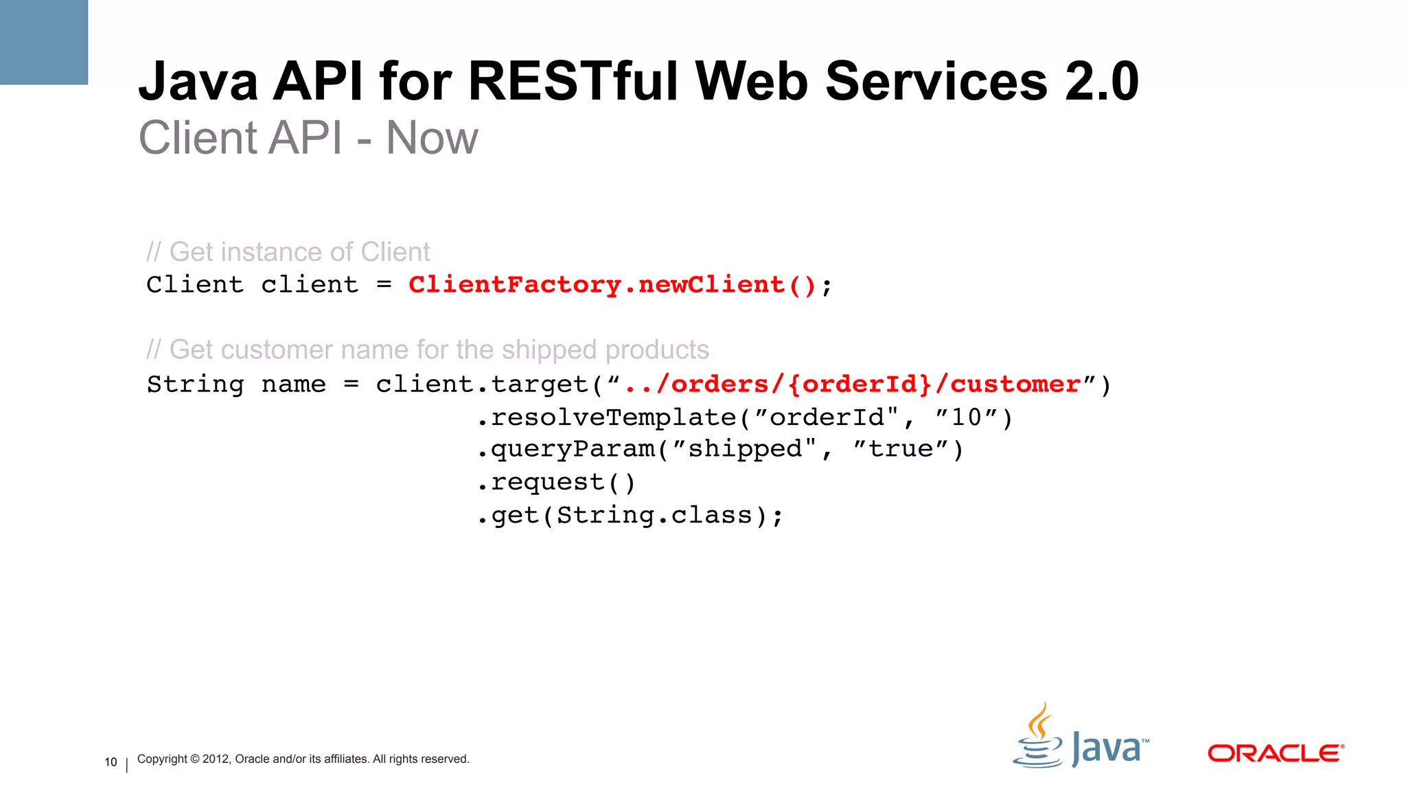 Java API for RESTful Web Services 2.0
     Client API - Now

      // Get instance of Client
      Client client = ClientFactory.newClient(); 
         
      // Get customer name for the shipped products
      String name = client.target(“../orders/{orderId}/customer”) 
                                 .resolveTemplate(”orderId", ”10”) 
                                 .queryParam(”shipped", ”true”) 
                                 .request() 
                                 .get(String.class);!




10   Copyright © 2012, Oracle and/or its affiliates. All rights reserved.
 
