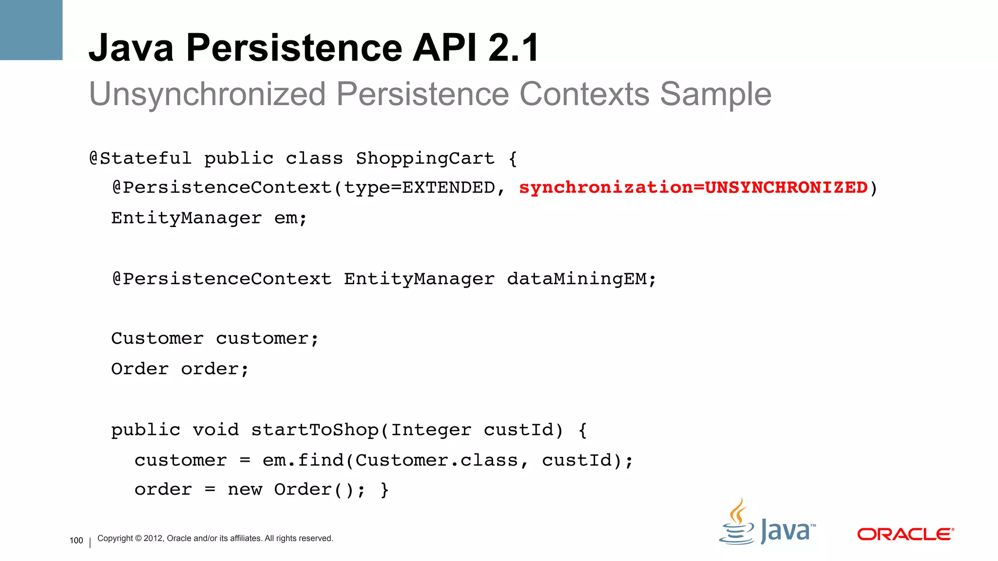Java Persistence API 2.1
      Unsynchronized Persistence Contexts Sample
      @Stateful public class ShoppingCart {!
       !@PersistenceContext(type=EXTENDED, synchronization=UNSYNCHRONIZED) !
          EntityManager em;!
      !
          @PersistenceContext EntityManager dataMiningEM;!
      !
          Customer customer;!
          Order order;!
      !
          public void startToShop(Integer custId) {!
                 customer = em.find(Customer.class, custId);!
                 order = new Order(); }!
      !
100   Copyright © 2012, Oracle and/or its affiliates. All rights reserved.
             !
 