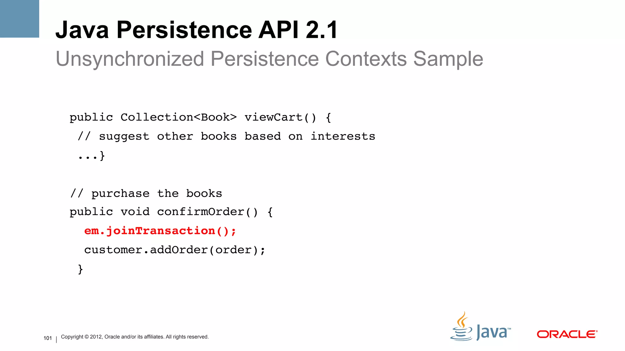 Java Persistence API 2.1
      Unsynchronized Persistence Contexts Sample
          !
              public Collection<Book> viewCart() {!
               // suggest other books based on interests!
               ...}!
      !
              // purchase the books!
              public void confirmOrder() {!
                em.joinTransaction(); #
                customer.addOrder(order); !
               }!
      !
      !
          !
101   Copyright © 2012, Oracle and/or its affiliates. All rights reserved.
 