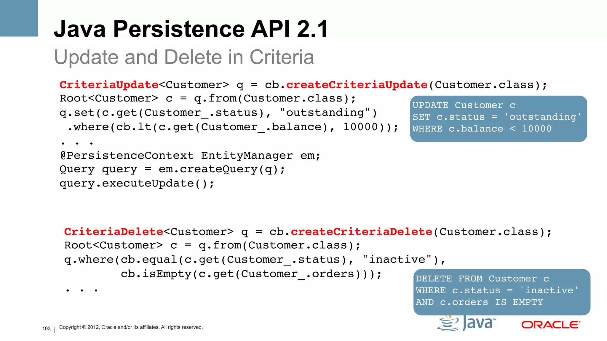 Java Persistence API 2.1
      Update and Delete in Criteria
      CriteriaUpdate<Customer> q = cb.createCriteriaUpdate(Customer.class);  
      Root<Customer> c = q.from(Customer.class);  
                                                        UPDATE Customer c!
      q.set(c.get(Customer_.status), "outstanding")     SET c.status = 'outstanding'!
       .where(cb.lt(c.get(Customer_.balance), 10000));  WHERE c.balance < 10000!
      . . .!
      @PersistenceContext EntityManager em; 
      Query query = em.createQuery(q); 
      query.executeUpdate(); 
       
      !
          CriteriaDelete<Customer> q = cb.createCriteriaDelete(Customer.class);  
          Root<Customer> c = q.from(Customer.class);  
          q.where(cb.equal(c.get(Customer_.status), "inactive"), 
                  cb.isEmpty(c.get(Customer_.orders)));     DELETE FROM Customer c 
          . . .                                             WHERE c.status = 'inactive' 
          !                                                 AND c.orders IS EMPTY!

103   Copyright © 2012, Oracle and/or its affiliates. All rights reserved.
 