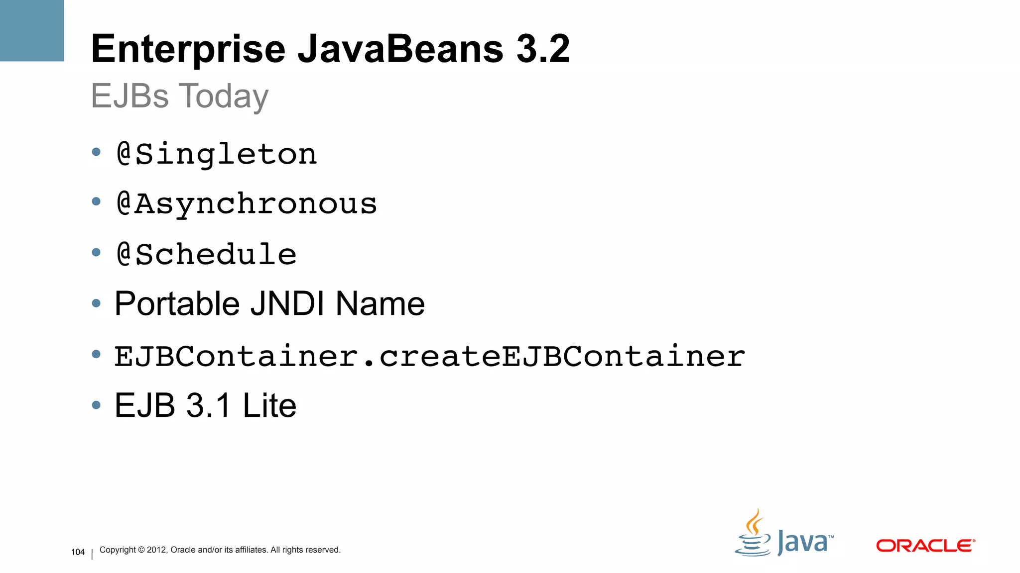 Enterprise JavaBeans 3.2
      EJBs Today
      •  @Singleton!
      •  @Asynchronous!
      •  @Schedule!
      •  Portable JNDI Name
      •  EJBContainer.createEJBContainer!
      •  EJB 3.1 Lite



104   Copyright © 2012, Oracle and/or its affiliates. All rights reserved.
 