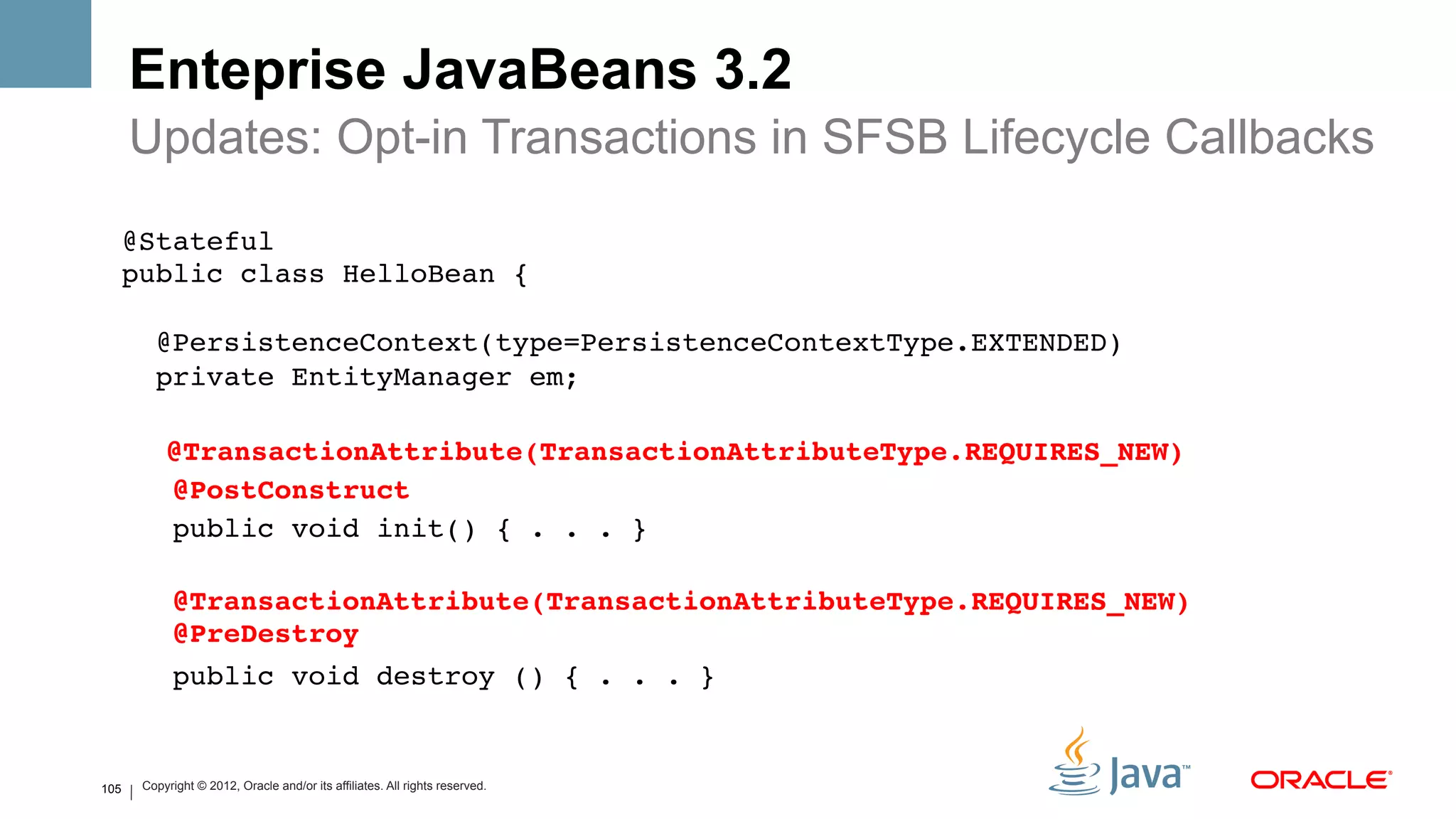 Enteprise JavaBeans 3.2
          Updates: Opt-in Transactions in SFSB Lifecycle Callbacks
      @Stateful 
      public class HelloBean { 
       
            @PersistenceContext(type=PersistenceContextType.EXTENDED) 
            private EntityManager em;!
               !
             @TransactionAttribute(TransactionAttributeType.REQUIRES_NEW)#
             @PostConstruct#
             public void init() { . . . }!
       
               @TransactionAttribute(TransactionAttributeType.REQUIRES_NEW) 
               @PreDestroy#
               public void destroy () { . . . }!


105       Copyright © 2012, Oracle and/or its affiliates. All rights reserved.
 