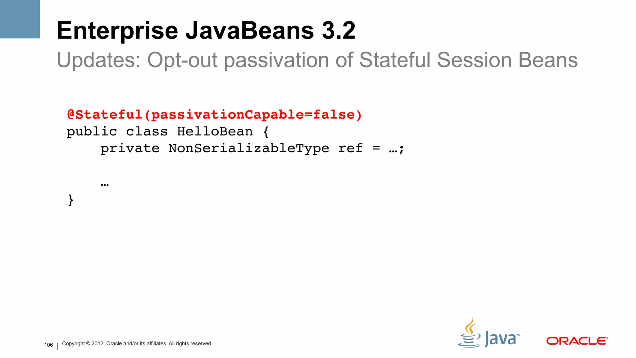 Enterprise JavaBeans 3.2
      Updates: Opt-out passivation of Stateful Session Beans

        @Stateful(passivationCapable=false)#
        public class HelloBean {!
            private NonSerializableType ref = …;!
        !
            …!
        }!




106   Copyright © 2012, Oracle and/or its affiliates. All rights reserved.
 