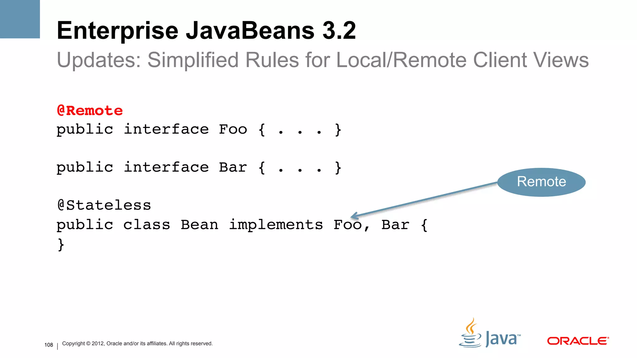 Enterprise JavaBeans 3.2
      Updates: Simplified Rules for Local/Remote Client Views

      @Remote 
      public interface Foo { . . . } 
       
      public interface Bar { . . . } 
                                                                                 Remote
      @Stateless 
      public class Bean implements Foo, Bar { 
      }!




108       Copyright © 2012, Oracle and/or its affiliates. All rights reserved.
 