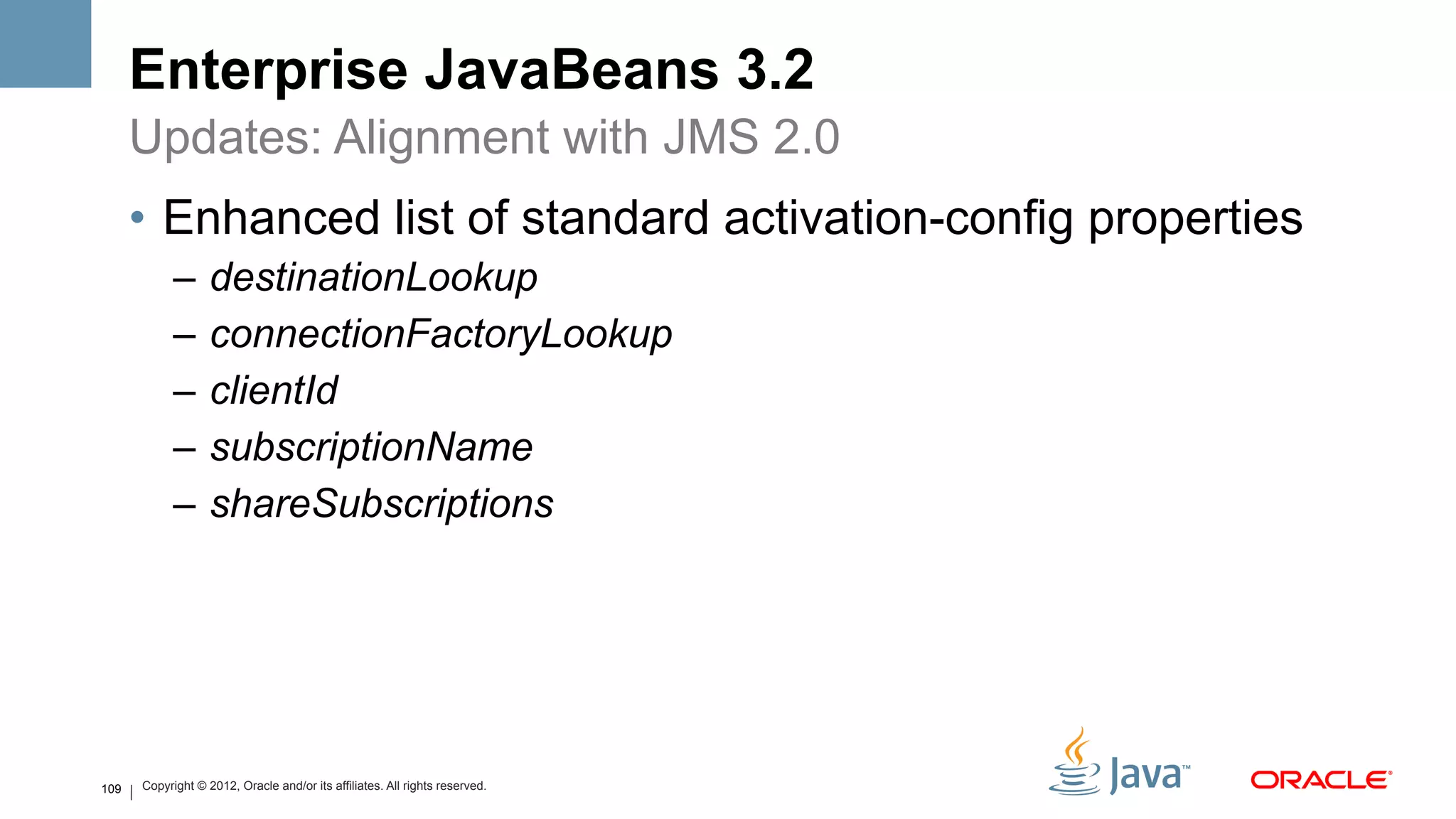 Enterprise JavaBeans 3.2
      Updates: Alignment with JMS 2.0
      •  Enhanced list of standard activation-config properties
            –  destinationLookup
            –  connectionFactoryLookup
            –  clientId
            –  subscriptionName
            –  shareSubscriptions




109   Copyright © 2012, Oracle and/or its affiliates. All rights reserved.
 