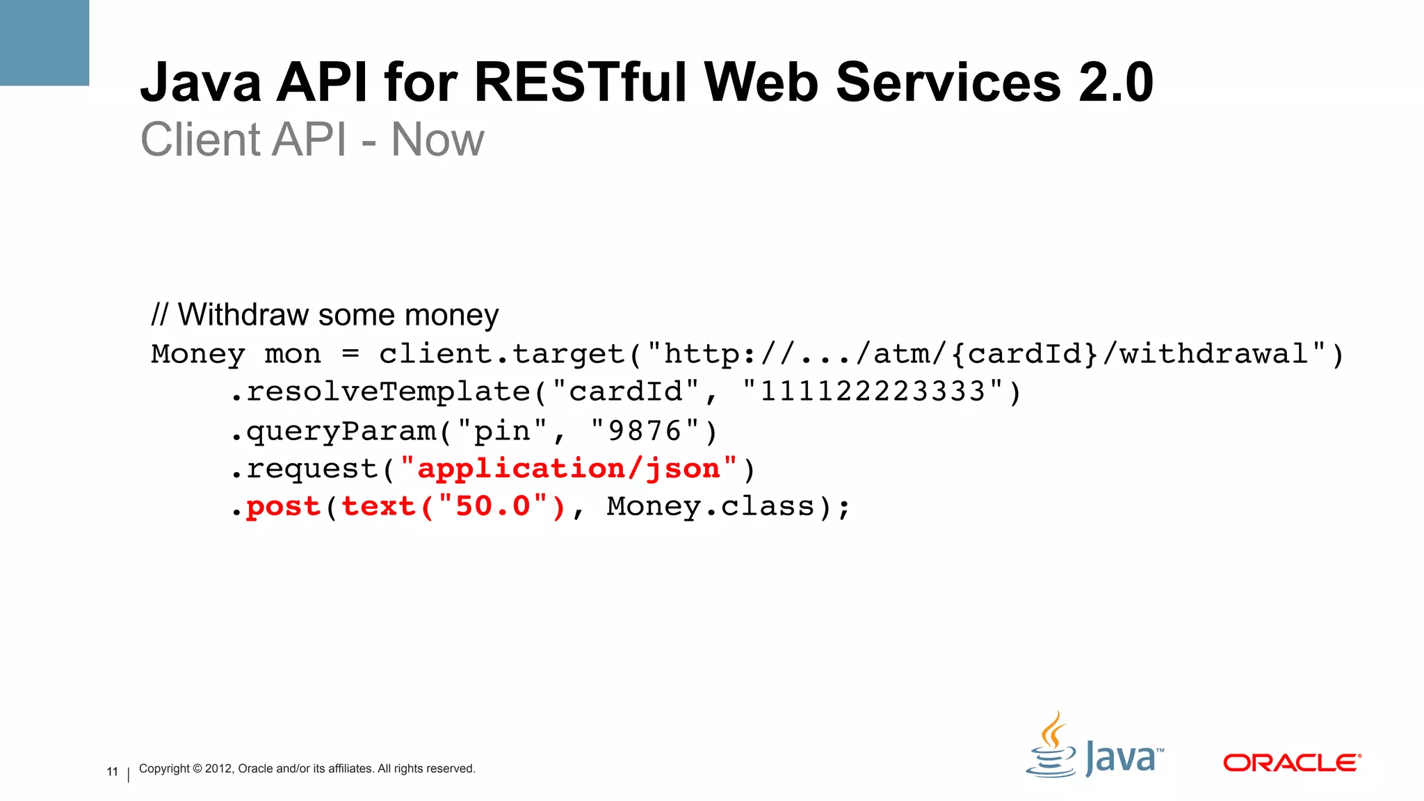 Java API for RESTful Web Services 2.0
     Client API - Now
       !
       !
       // Withdraw some money
       Money mon = client.target("http://.../atm/{cardId}/withdrawal")!
             .resolveTemplate("cardId", "111122223333")!
             .queryParam("pin", "9876")!
             .request("application/json")!
             .post(text("50.0"), Money.class);!




11   Copyright © 2012, Oracle and/or its affiliates. All rights reserved.
 