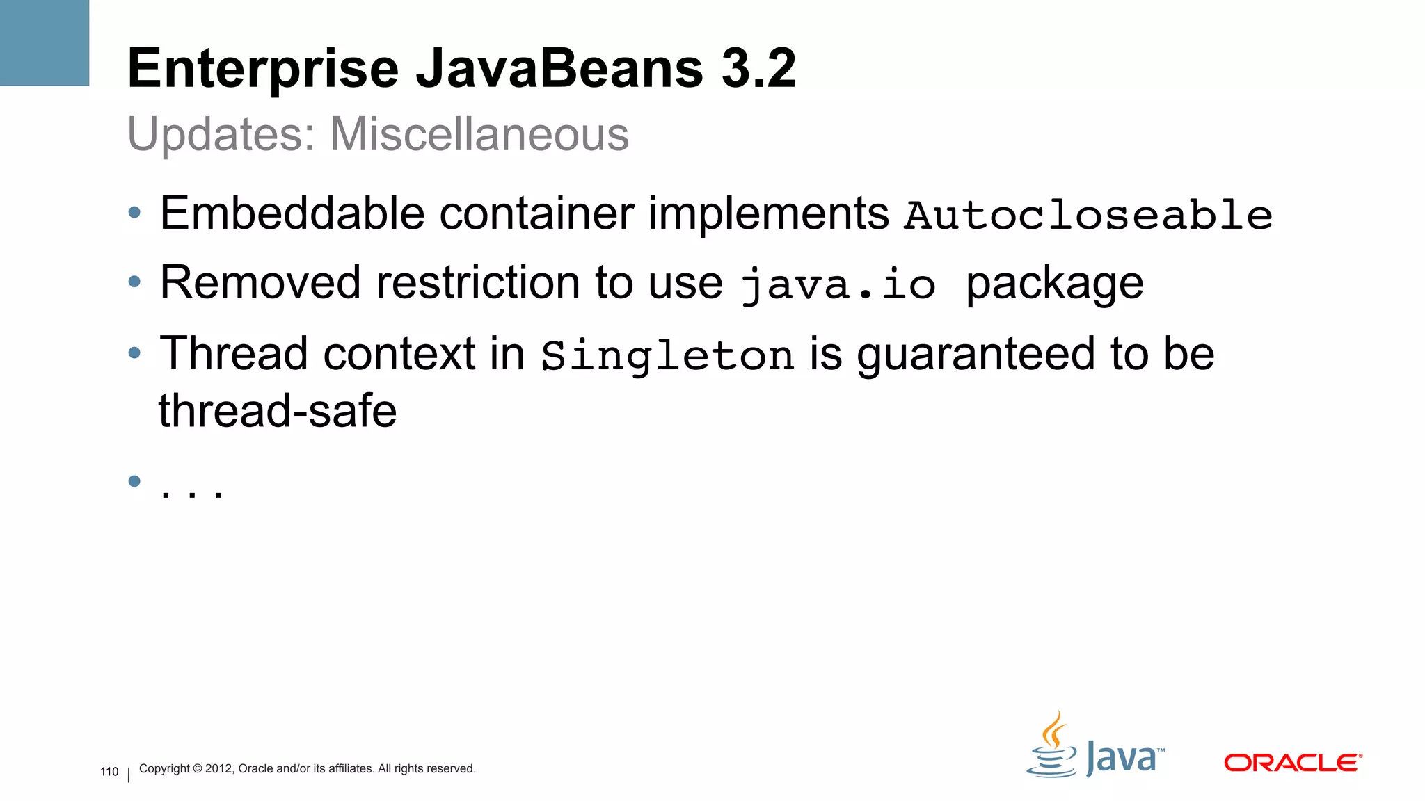 Enterprise JavaBeans 3.2
      Updates: Miscellaneous
      •  Embeddable container implements Autocloseable!
      •  Removed restriction to use java.io package
      •  Thread context in Singleton is guaranteed to be
         thread-safe
      •  . . .




110   Copyright © 2012, Oracle and/or its affiliates. All rights reserved.
 