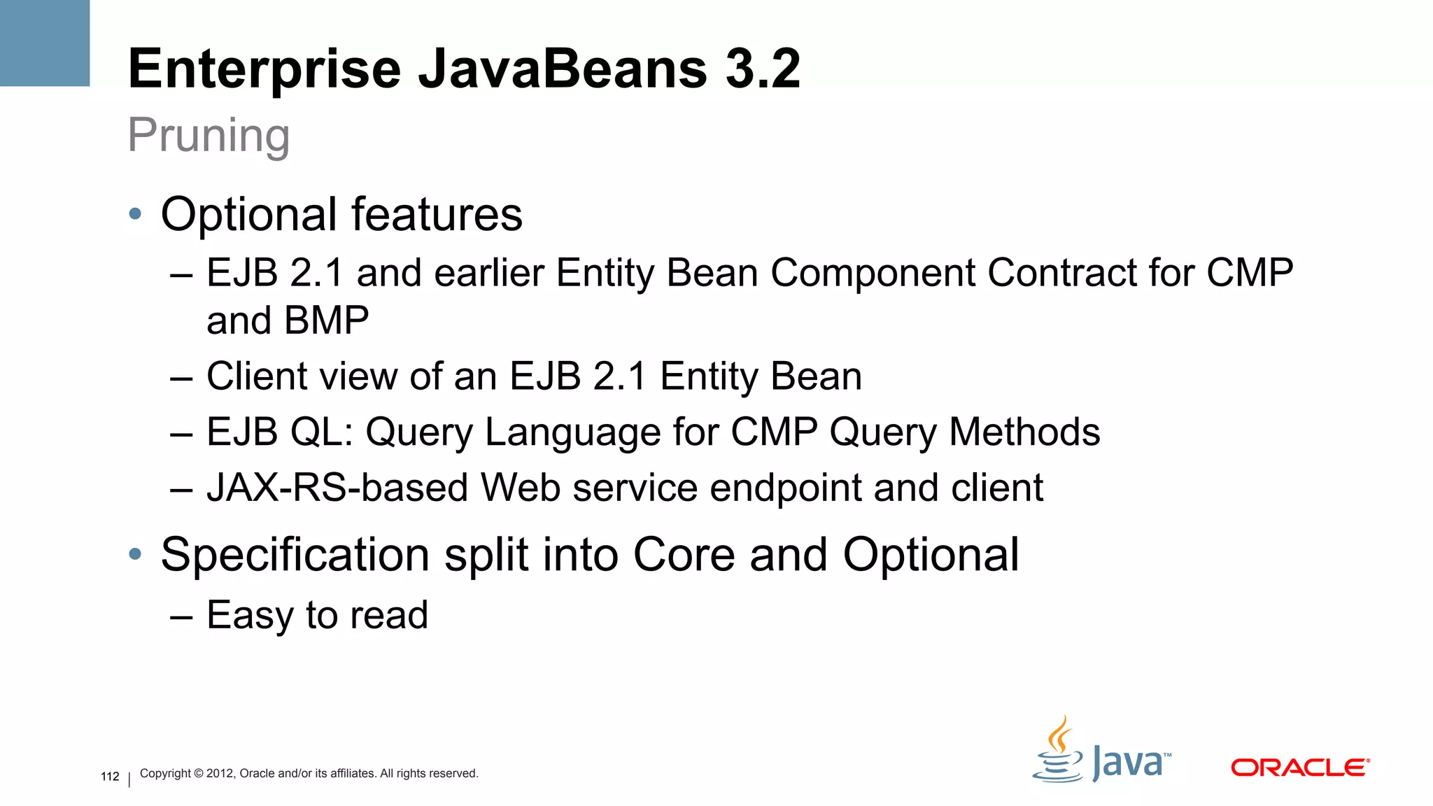 Enterprise JavaBeans 3.2
      Pruning
      •  Optional features
            –  EJB 2.1 and earlier Entity Bean Component Contract for CMP
               and BMP
            –  Client view of an EJB 2.1 Entity Bean
            –  EJB QL: Query Language for CMP Query Methods
            –  JAX-RS-based Web service endpoint and client
      •  Specification split into Core and Optional
            –  Easy to read


112   Copyright © 2012, Oracle and/or its affiliates. All rights reserved.
 