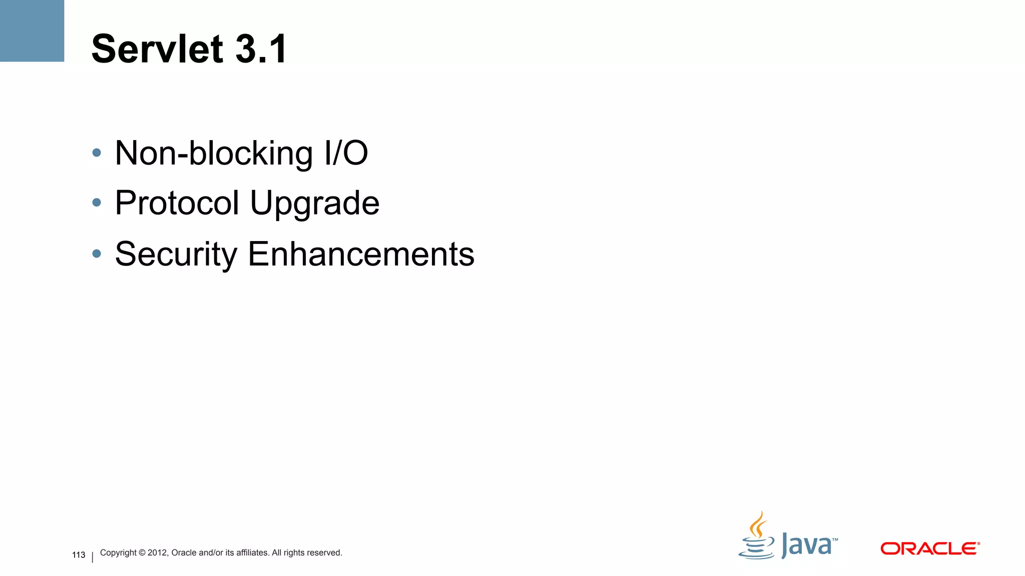 Servlet 3.1

      •  Non-blocking I/O
      •  Protocol Upgrade
      •  Security Enhancements




113   Copyright © 2012, Oracle and/or its affiliates. All rights reserved.
 