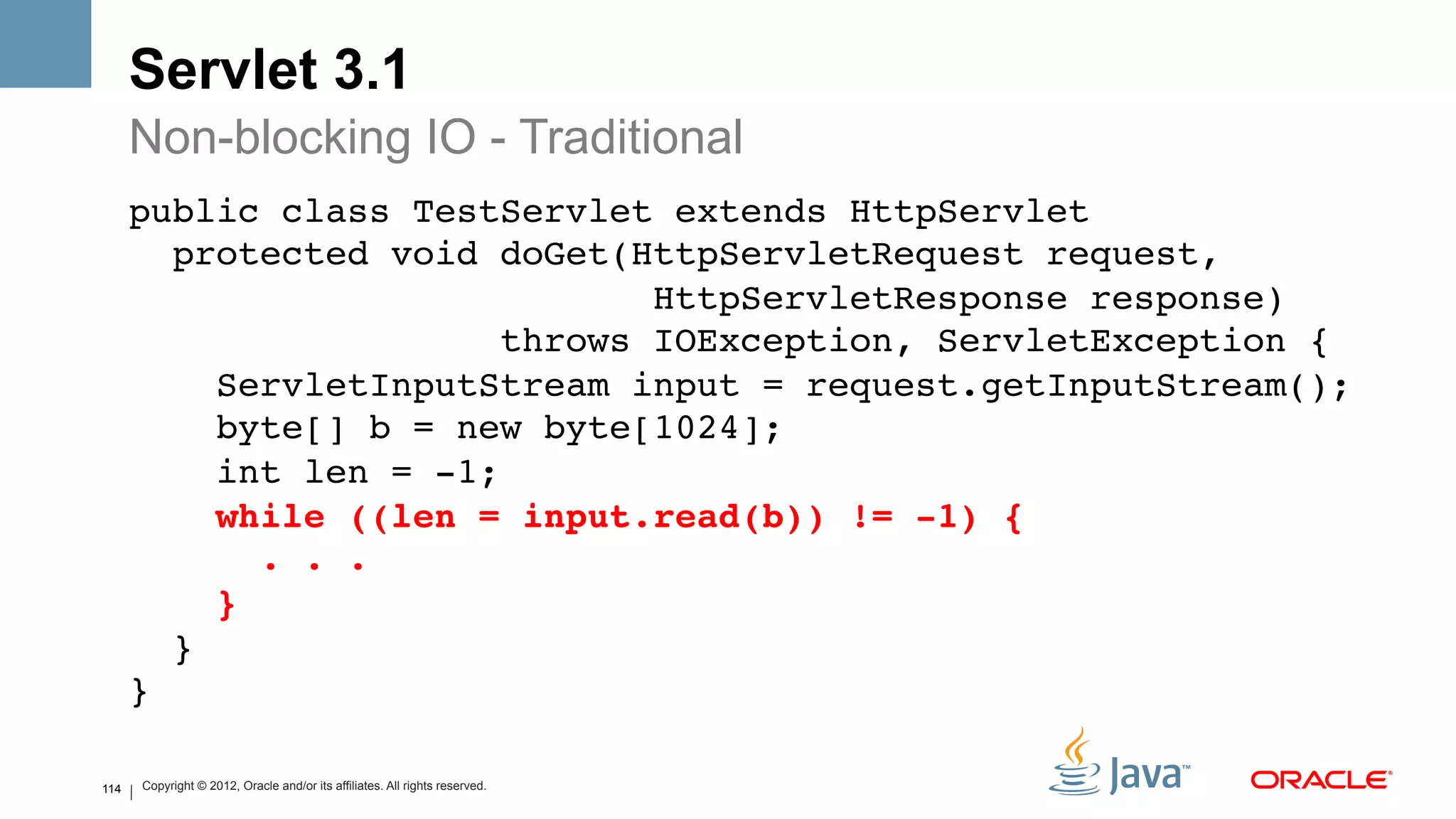 Servlet 3.1
      Non-blocking IO - Traditional
      public class TestServlet extends HttpServlet 
         protected void doGet(HttpServletRequest request, 
                                  HttpServletResponse response)  
                           throws IOException, ServletException { 
            ServletInputStream input = request.getInputStream(); 
            byte[] b = new byte[1024]; 
            int len = -1; 
            while ((len = input.read(b)) != -1) { 
               . . . 
            } 
         } 
      }!

114   Copyright © 2012, Oracle and/or its affiliates. All rights reserved.
 