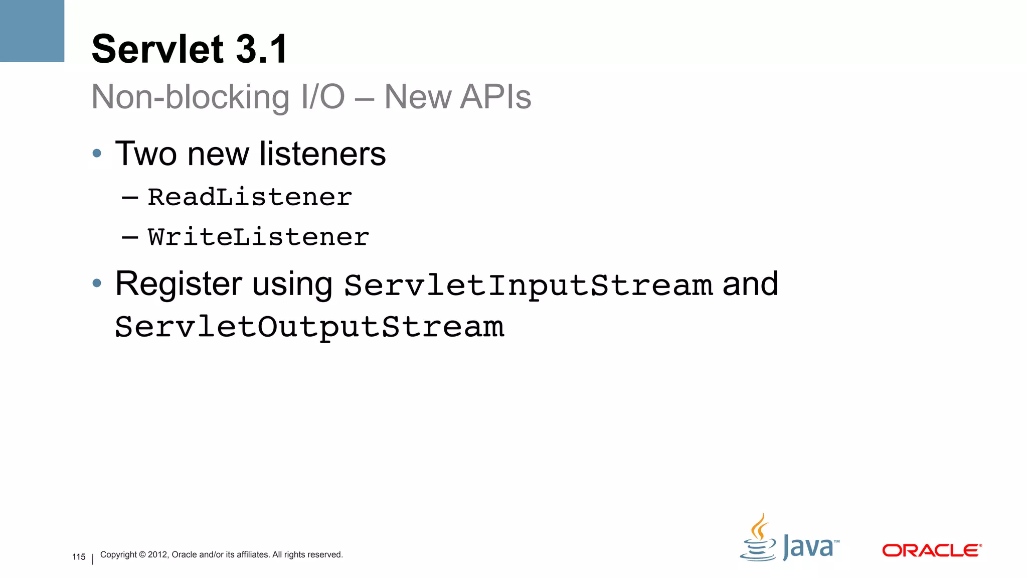 Servlet 3.1
      Non-blocking I/O – New APIs
      •  Two new listeners
            –  ReadListener!
            –  WriteListener!
      •  Register using ServletInputStream and
         ServletOutputStream!




115   Copyright © 2012, Oracle and/or its affiliates. All rights reserved.
 