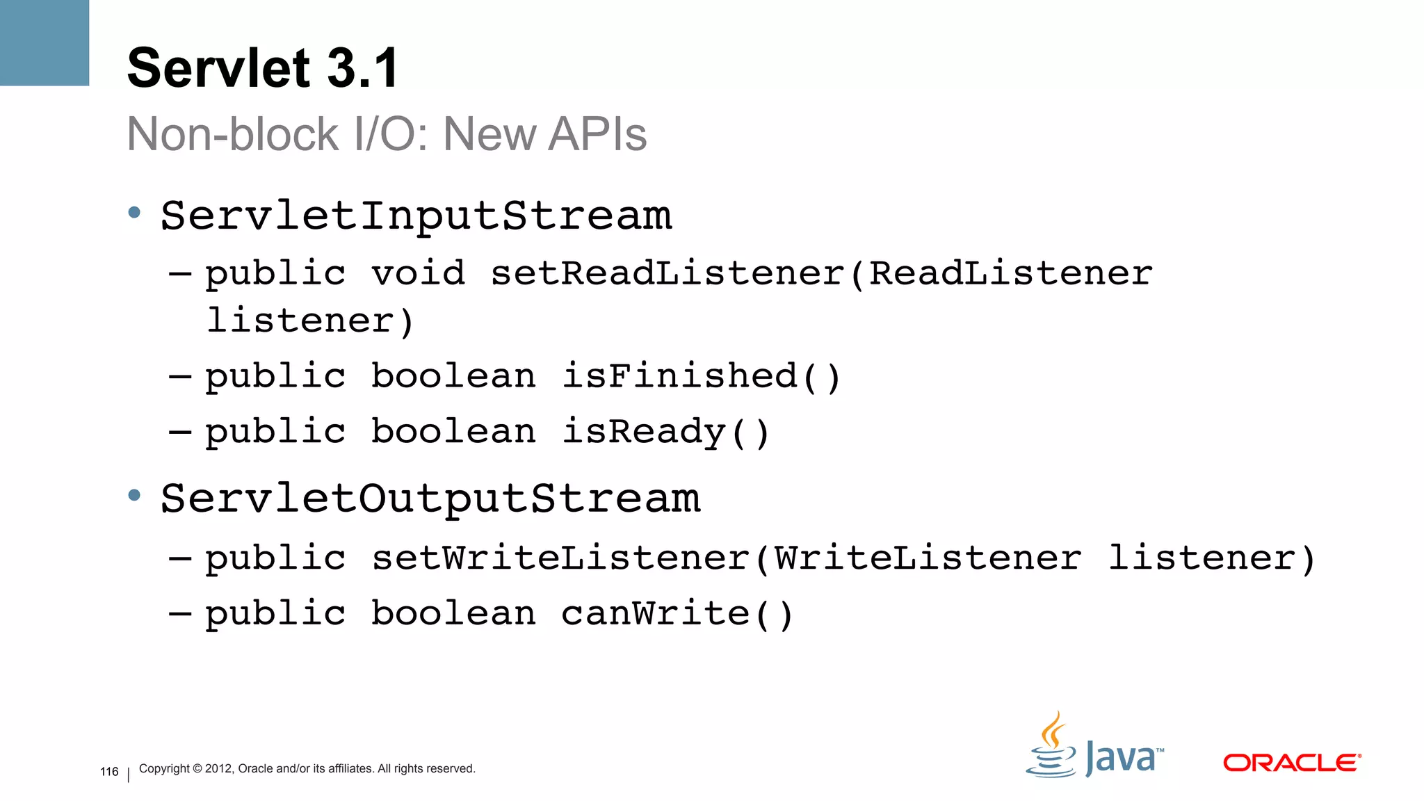 Servlet 3.1
      Non-block I/O: New APIs
      •  ServletInputStream!
            –  public void setReadListener(ReadListener
               listener)!
            –  public boolean isFinished()!
            –  public boolean isReady()!
      •  ServletOutputStream!
            –  public setWriteListener(WriteListener listener)!
            –  public boolean canWrite()!


116   Copyright © 2012, Oracle and/or its affiliates. All rights reserved.
 
