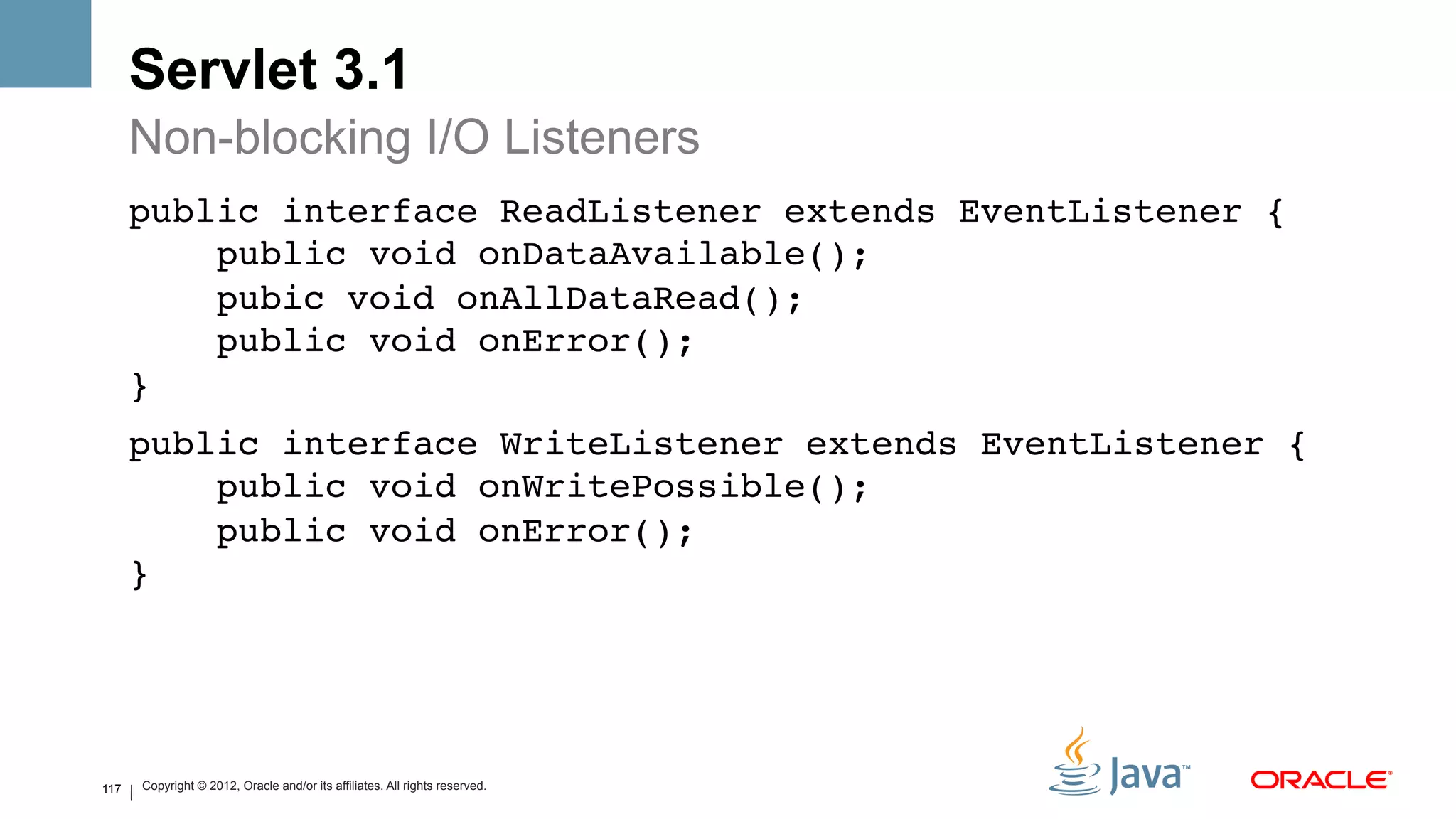 Servlet 3.1
      Non-blocking I/O Listeners
      public interface ReadListener extends EventListener { 
          public void onDataAvailable(); 
          pubic void onAllDataRead(); 
          public void onError(); 
      }!
      public interface WriteListener extends EventListener { 
          public void onWritePossible(); 
          public void onError(); 
      }!




117   Copyright © 2012, Oracle and/or its affiliates. All rights reserved.
 