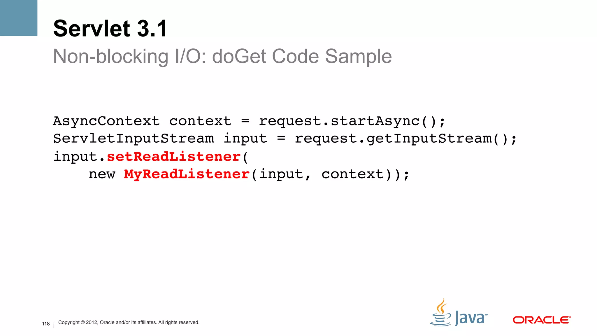 Servlet 3.1
      Non-blocking I/O: doGet Code Sample


      AsyncContext context = request.startAsync(); 
      ServletInputStream input = request.getInputStream(); 
      input.setReadListener( 
          new MyReadListener(input, context)); !




118   Copyright © 2012, Oracle and/or its affiliates. All rights reserved.
 
