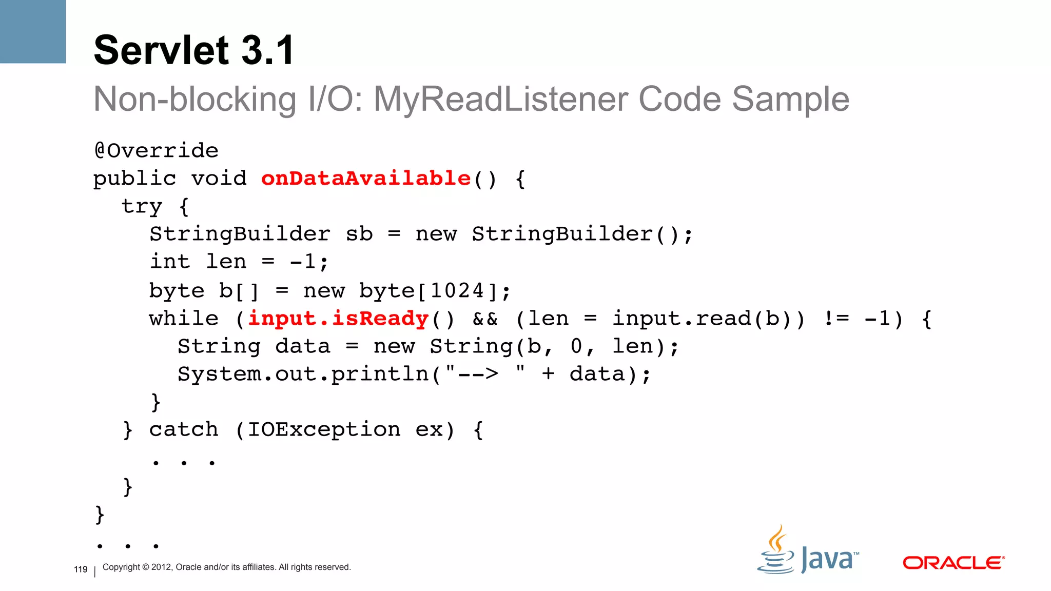 Servlet 3.1
      Non-blocking I/O: MyReadListener Code Sample
      @Override 
      public void onDataAvailable() { 
         try { 
            StringBuilder sb = new StringBuilder(); 
            int len = -1; 
            byte b[] = new byte[1024]; 
            while (input.isReady() && (len = input.read(b)) != -1) { 
               String data = new String(b, 0, len); 
               System.out.println("--> " + data); 
            } 
         } catch (IOException ex) { 
            . . . 
         } 
      } 
      . . . 
119
      !
      Copyright © 2012, Oracle and/or its affiliates. All rights reserved.
 