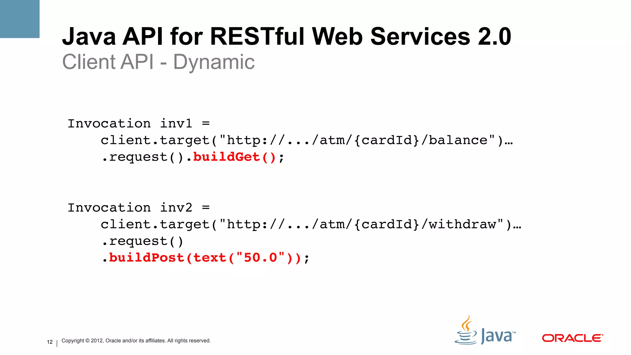 Java API for RESTful Web Services 2.0
     Client API - Dynamic
       !
       Invocation inv1 = !
           client.target("http://.../atm/{cardId}/balance")…!
           .request().buildGet();!
       !
       !
       Invocation inv2 = !
           client.target("http://.../atm/{cardId}/withdraw")…!
           .request()!
           .buildPost(text("50.0"));!




12   Copyright © 2012, Oracle and/or its affiliates. All rights reserved.
 
