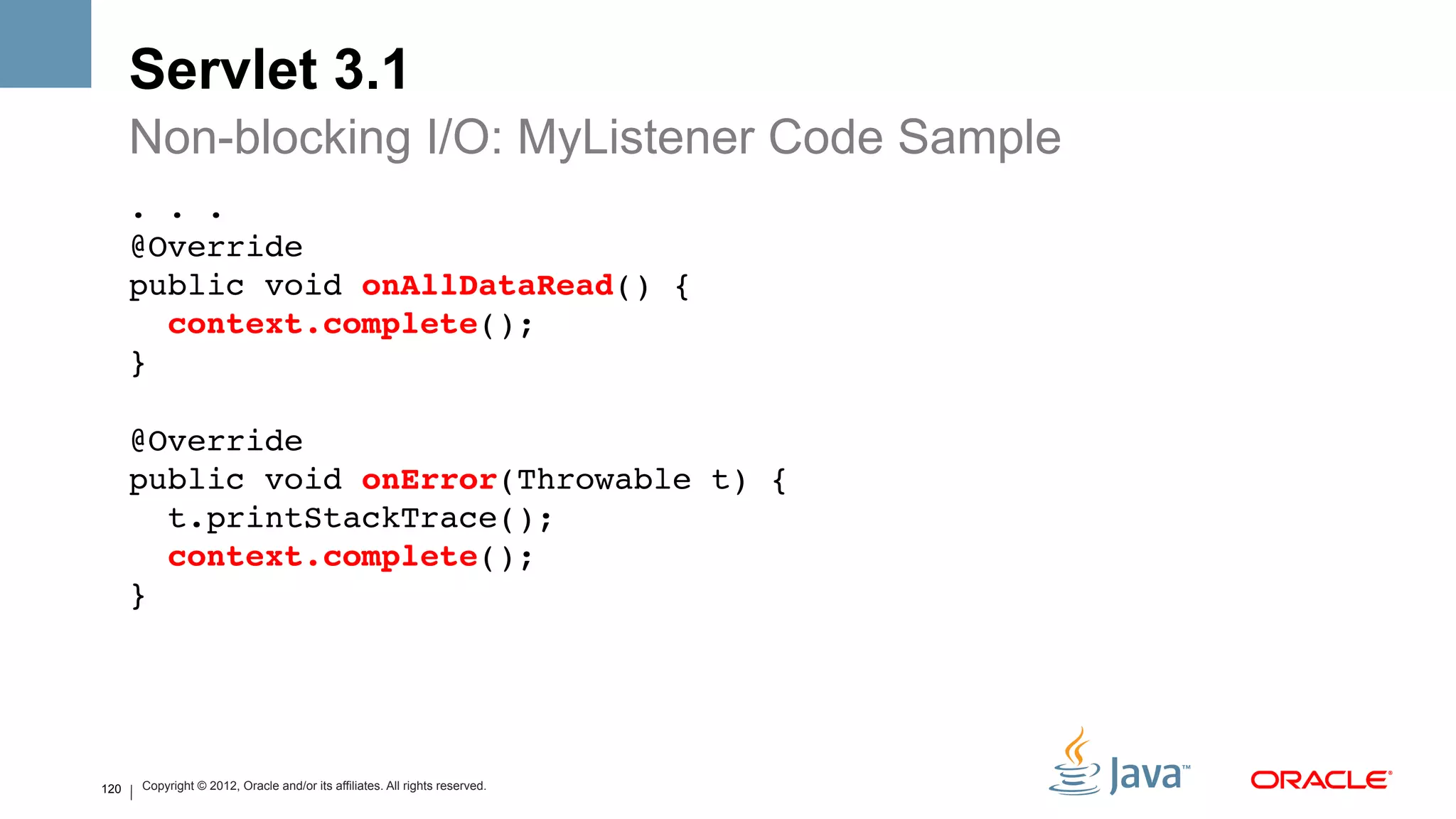 Servlet 3.1
      Non-blocking I/O: MyListener Code Sample
      . . . 
      @Override 
      public void onAllDataRead() { 
         context.complete(); 
      } 
       
      @Override 
      public void onError(Throwable t) { 
        t.printStackTrace(); 
        context.complete(); 
      } !




120       Copyright © 2012, Oracle and/or its affiliates. All rights reserved.
 