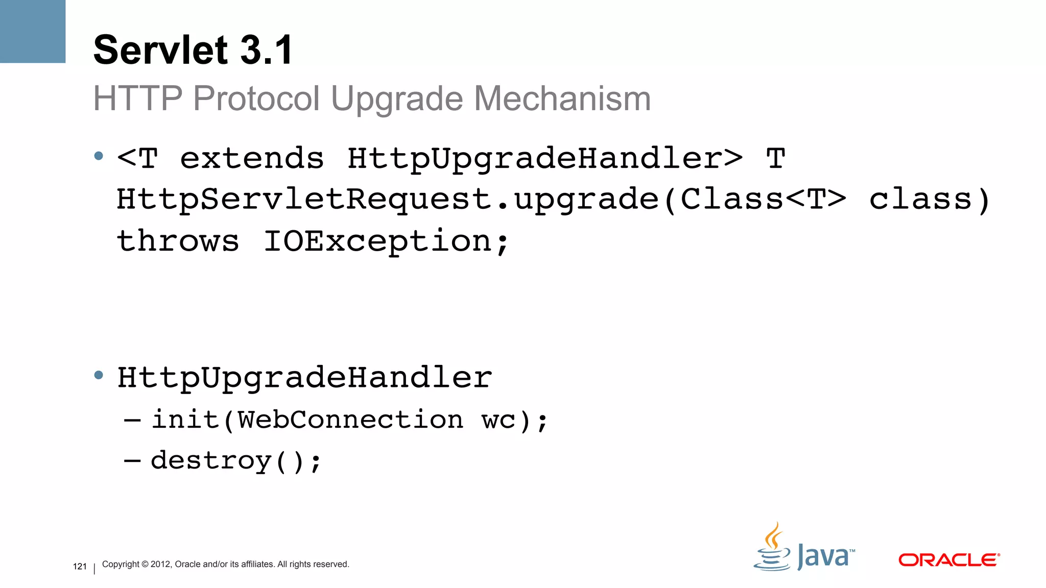 Servlet 3.1
      HTTP Protocol Upgrade Mechanism
      •  <T extends HttpUpgradeHandler> T
         HttpServletRequest.upgrade(Class<T> class)
         throws IOException; 


      •  HttpUpgradeHandler!
            –  init(WebConnection wc);!
            –  destroy();!


121   Copyright © 2012, Oracle and/or its affiliates. All rights reserved.
 