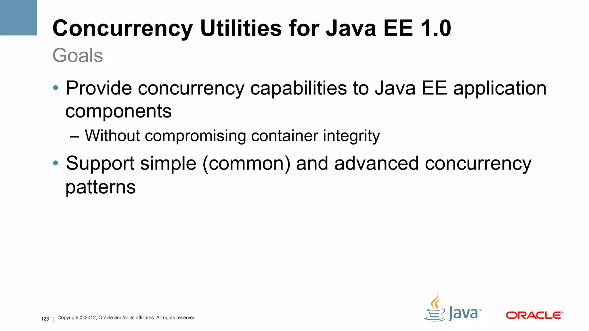 Concurrency Utilities for Java EE 1.0
      Goals
      •  Provide concurrency capabilities to Java EE application
         components
            –  Without compromising container integrity
      •  Support simple (common) and advanced concurrency
         patterns




123   Copyright © 2012, Oracle and/or its affiliates. All rights reserved.
 