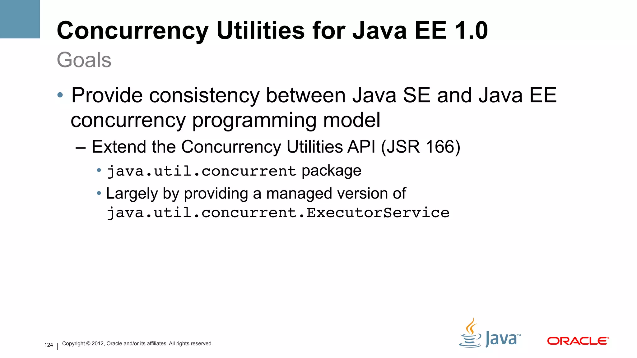 Concurrency Utilities for Java EE 1.0
      Goals
      •  Provide consistency between Java SE and Java EE
         concurrency programming model
            –  Extend the Concurrency Utilities API (JSR 166)
                     •  java.util.concurrent package
                     •  Largely by providing a managed version of
                        java.util.concurrent.ExecutorService!




124   Copyright © 2012, Oracle and/or its affiliates. All rights reserved.
 