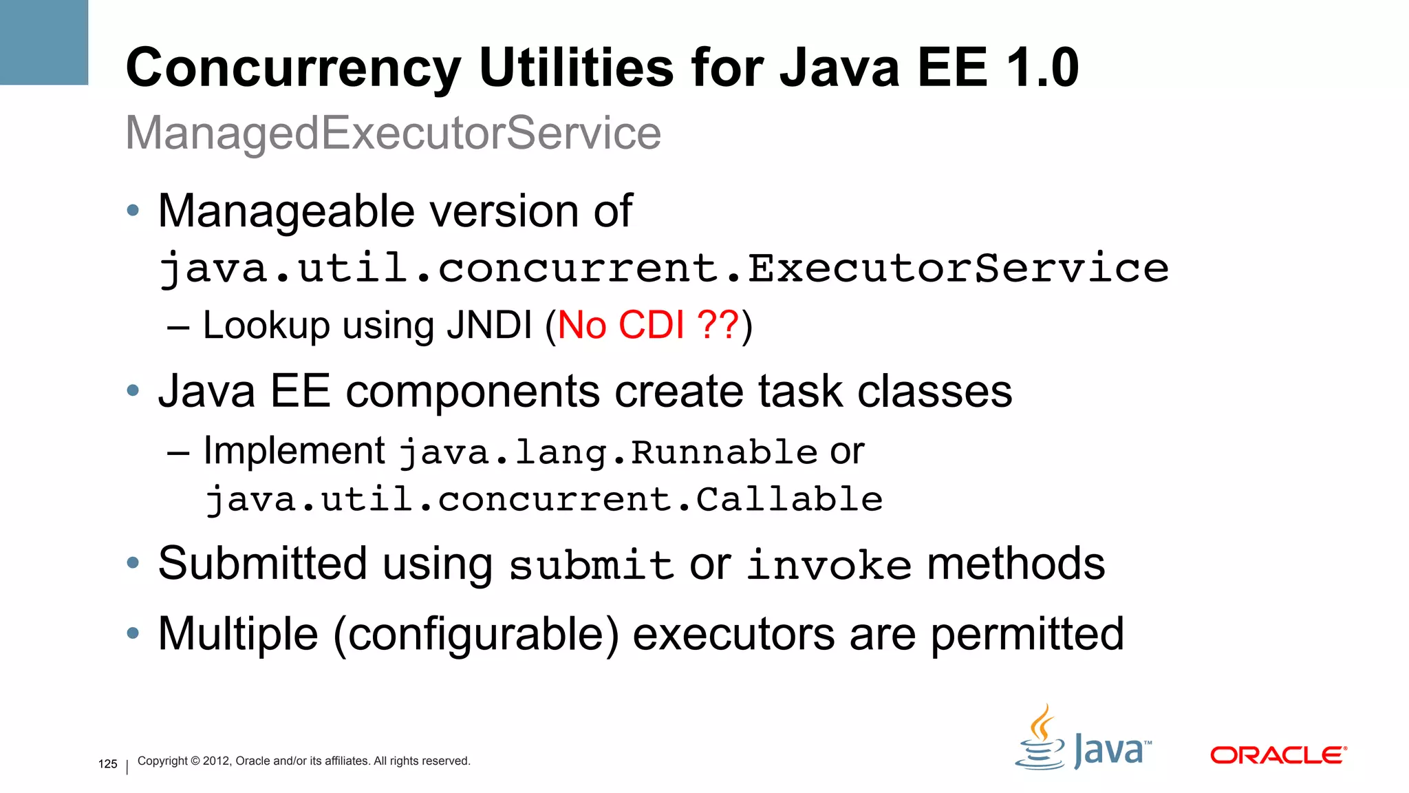 Concurrency Utilities for Java EE 1.0
      ManagedExecutorService
      •  Manageable version of
         java.util.concurrent.ExecutorService
            –  Lookup using JNDI (No CDI ??)
      •  Java EE components create task classes
            –  Implement java.lang.Runnable or
               java.util.concurrent.Callable!
      •  Submitted using submit or invoke methods
      •  Multiple (configurable) executors are permitted

125   Copyright © 2012, Oracle and/or its affiliates. All rights reserved.
 
