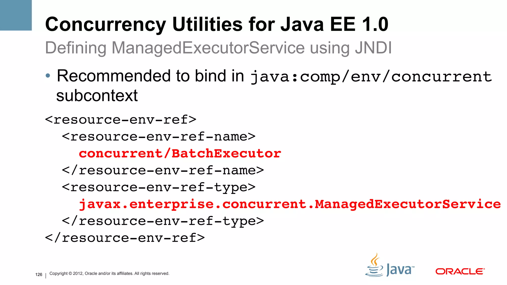 Concurrency Utilities for Java EE 1.0
      Defining ManagedExecutorService using JNDI
      •  Recommended to bind in java:comp/env/concurrent
         subcontext
      <resource-env-ref> 
        <resource-env-ref-name> 
          concurrent/BatchExecutor 
        </resource-env-ref-name> 
        <resource-env-ref-type> 
          javax.enterprise.concurrent.ManagedExecutorService 
        </resource-env-ref-type> 
      </resource-env-ref>!

126   Copyright © 2012, Oracle and/or its affiliates. All rights reserved.
 