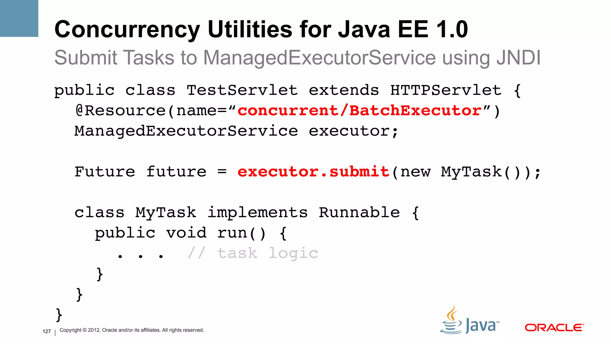 Concurrency Utilities for Java EE 1.0
      Submit Tasks to ManagedExecutorService using JNDI
      public class TestServlet extends HTTPServlet { 
        @Resource(name=“concurrent/BatchExecutor”) 
        ManagedExecutorService executor; 
       
                Future future = executor.submit(new MyTask()); 
       
                class MyTask implements Runnable { 
                   public void run() {  
                      . . . // task logic 
                   } 
                } 
      } 
127
      !   Copyright © 2012, Oracle and/or its affiliates. All rights reserved.
 