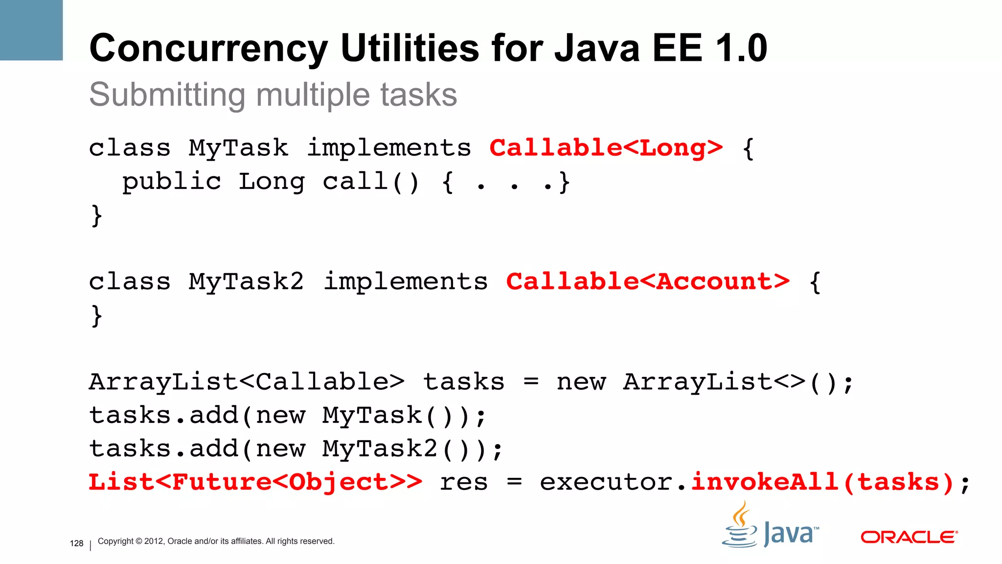 Concurrency Utilities for Java EE 1.0
      Submitting multiple tasks
      class MyTask implements Callable<Long> { 
         public Long call() { . . .} 
      } 
       
      class MyTask2 implements Callable<Account> { 
      } 
       
      ArrayList<Callable> tasks = new ArrayList<>(); 
      tasks.add(new MyTask()); 
      tasks.add(new MyTask2()); 
      List<Future<Object>> res = executor.invokeAll(tasks);!

128       Copyright © 2012, Oracle and/or its affiliates. All rights reserved.
 