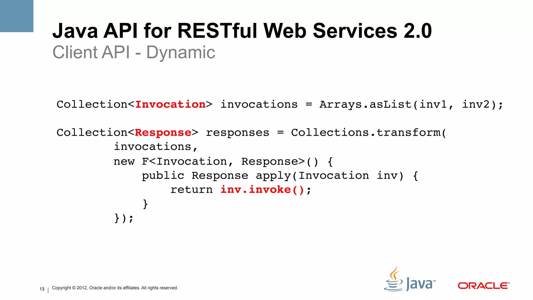 Java API for RESTful Web Services 2.0
     Client API - Dynamic
       !
       Collection<Invocation> invocations = Arrays.asList(inv1, inv2);!
       !
       Collection<Response> responses = Collections.transform(!
               invocations, !
               new F<Invocation, Response>() {!
                    public Response apply(Invocation inv) {!
                        return inv.invoke(); !
                    }!
               });!




13   Copyright © 2012, Oracle and/or its affiliates. All rights reserved.
 