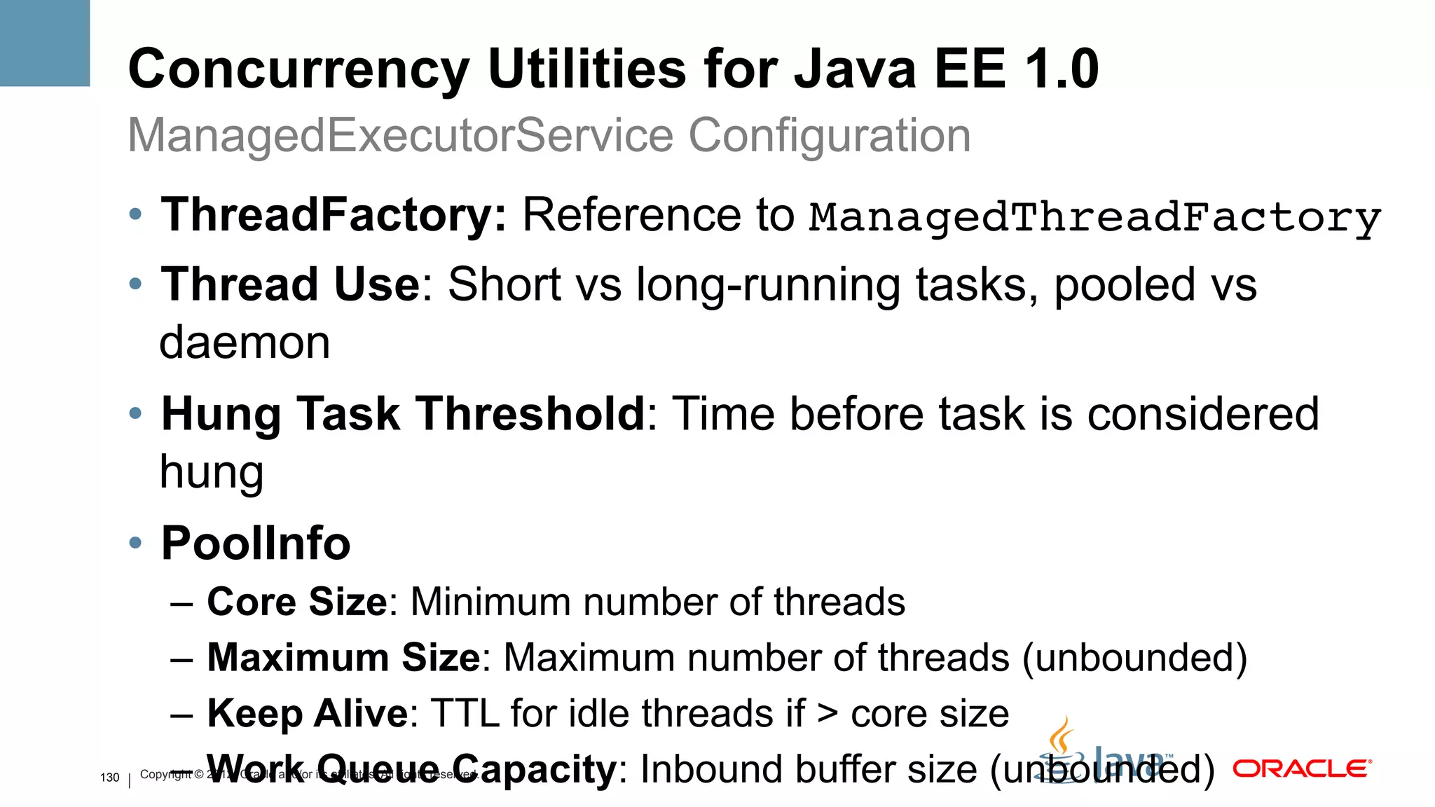 Concurrency Utilities for Java EE 1.0
      ManagedExecutorService Configuration
      •  ThreadFactory: Reference to ManagedThreadFactory!
      •  Thread Use: Short vs long-running tasks, pooled vs
         daemon
      •  Hung Task Threshold: Time before task is considered
         hung
      •  PoolInfo
            –  Core Size: Minimum number of threads
            –  Maximum Size: Maximum number of threads (unbounded)
            –  Keep Alive: TTL for idle threads if > core size
130         –  Work Queue Capacity: Inbound buffer size (unbounded)
      Copyright © 2012, Oracle and/or its affiliates. All rights reserved.
 
