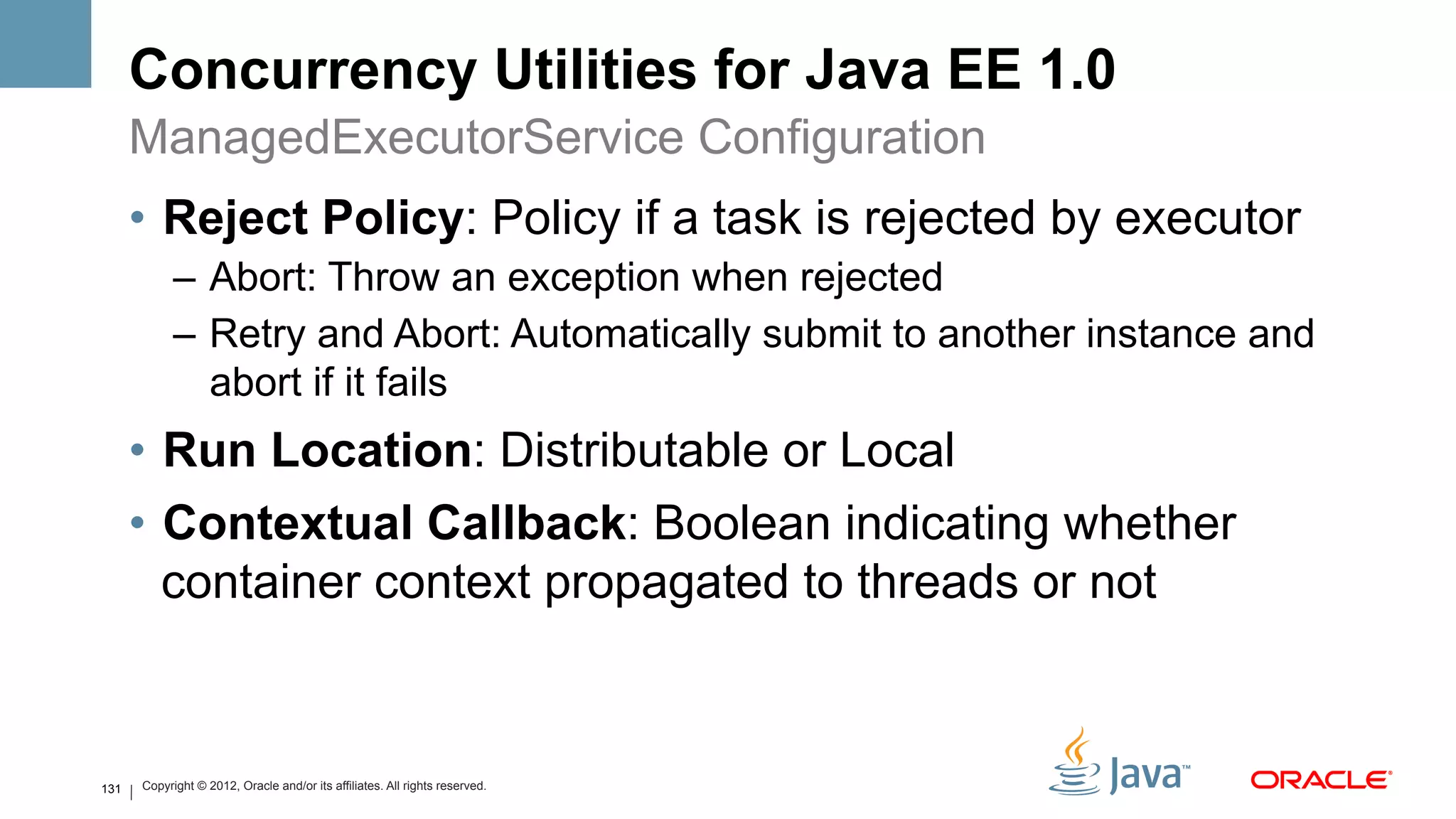 Concurrency Utilities for Java EE 1.0
      ManagedExecutorService Configuration
      •  Reject Policy: Policy if a task is rejected by executor
            –  Abort: Throw an exception when rejected
            –  Retry and Abort: Automatically submit to another instance and
               abort if it fails
      •  Run Location: Distributable or Local
      •  Contextual Callback: Boolean indicating whether
         container context propagated to threads or not



131   Copyright © 2012, Oracle and/or its affiliates. All rights reserved.
 