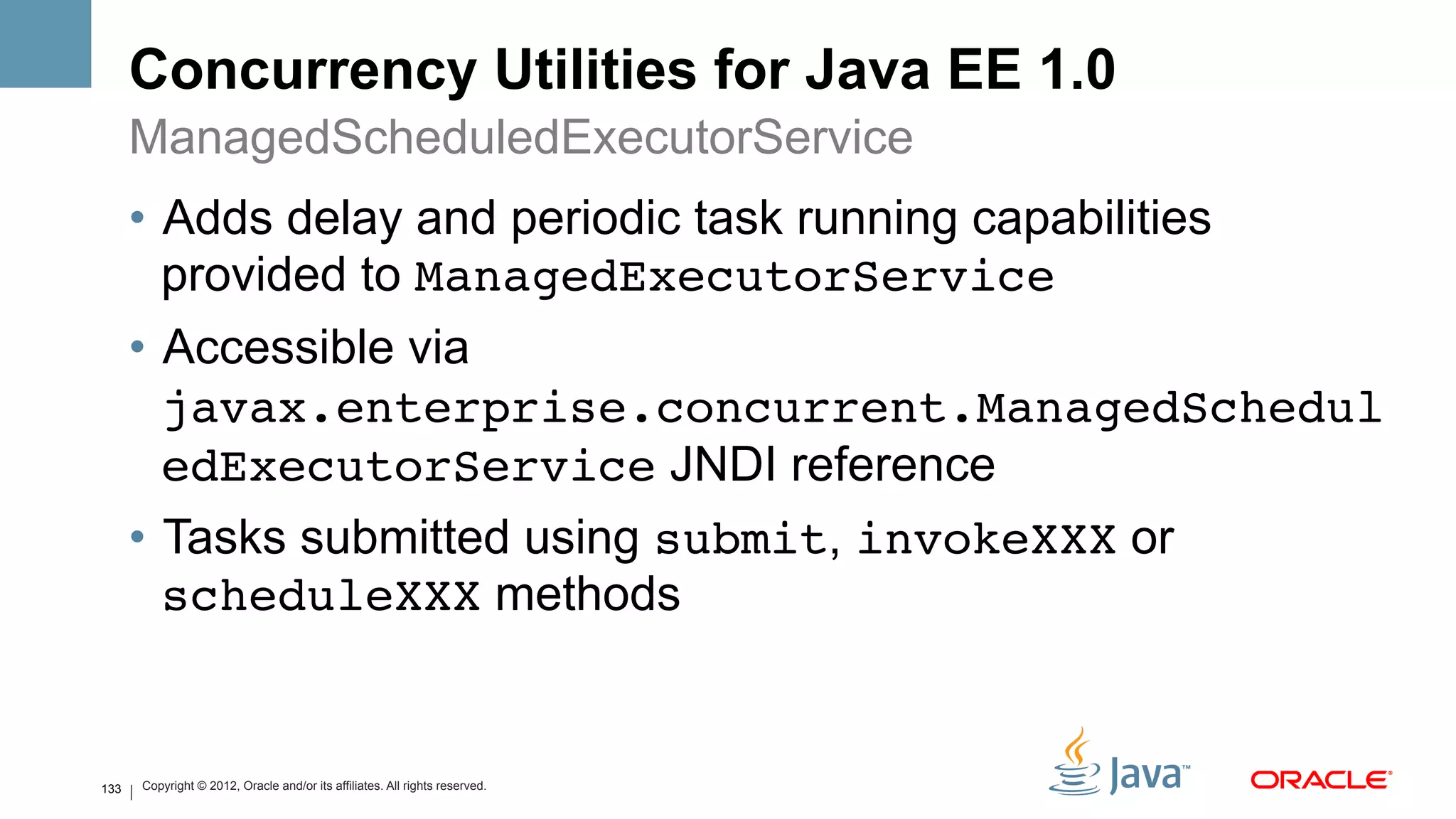 Concurrency Utilities for Java EE 1.0
      ManagedScheduledExecutorService
      •  Adds delay and periodic task running capabilities
         provided to ManagedExecutorService
      •  Accessible via
         javax.enterprise.concurrent.ManagedSchedul
         edExecutorService JNDI reference
      •  Tasks submitted using submit, invokeXXX or
         scheduleXXX methods


133   Copyright © 2012, Oracle and/or its affiliates. All rights reserved.
 