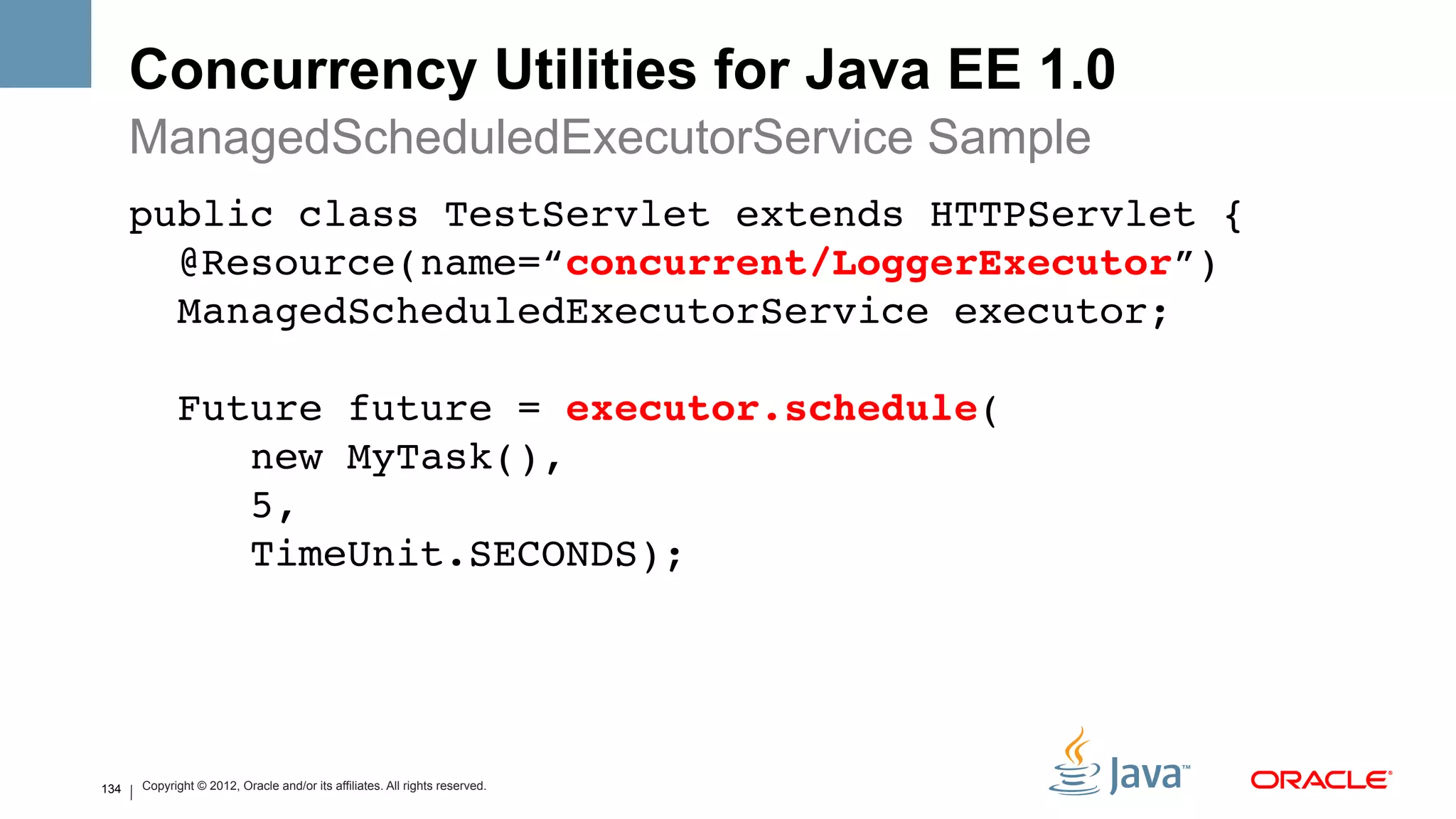 Concurrency Utilities for Java EE 1.0
      ManagedScheduledExecutorService Sample
      public class TestServlet extends HTTPServlet { 
        @Resource(name=“concurrent/LoggerExecutor”) 
        ManagedScheduledExecutorService executor; 
       
                Future future = executor.schedule( 
                   new MyTask(), 
                   5, 
                   TimeUnit.SECONDS);!




134       Copyright © 2012, Oracle and/or its affiliates. All rights reserved.
 