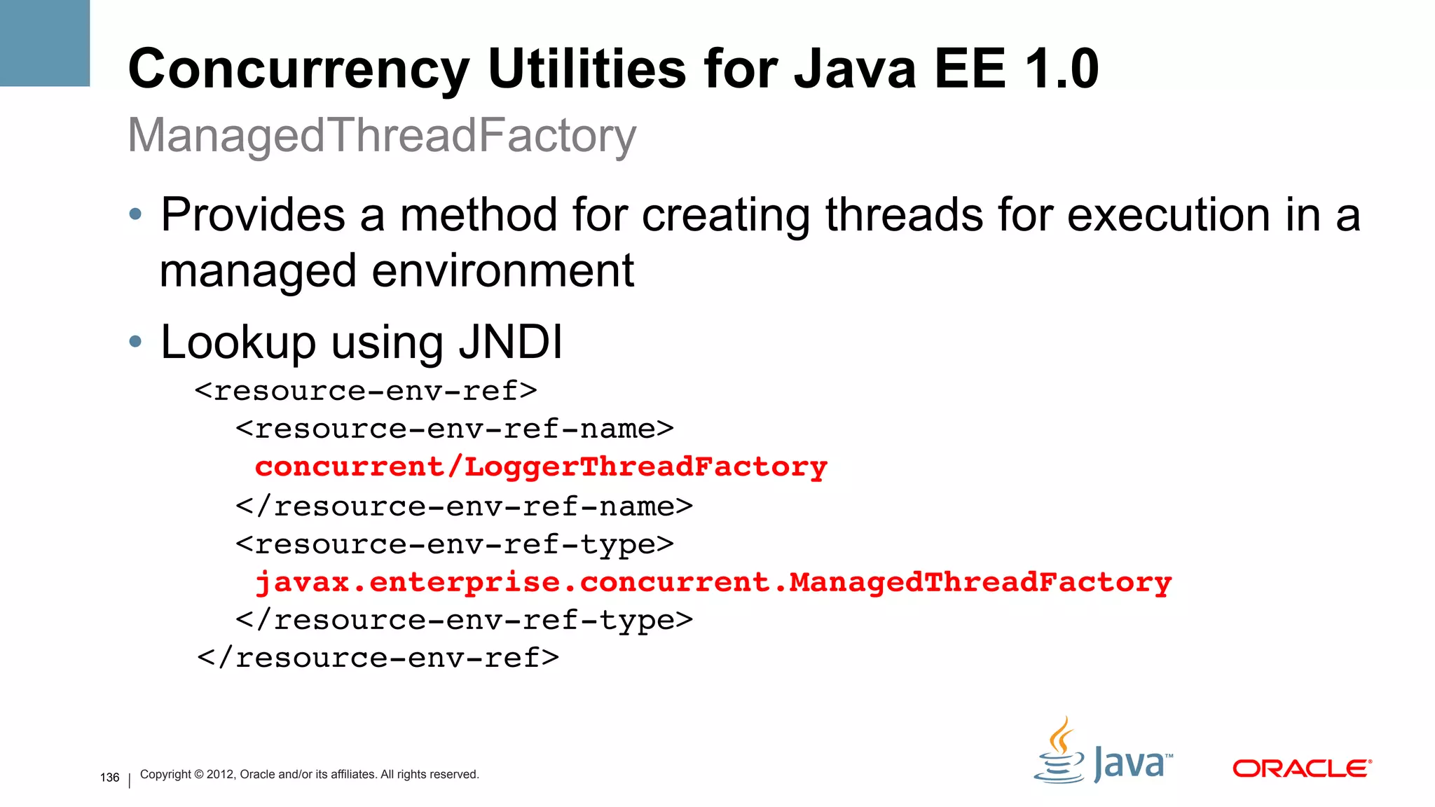 Concurrency Utilities for Java EE 1.0
      ManagedThreadFactory
      •  Provides a method for creating threads for execution in a
         managed environment
      •  Lookup using JNDI
                <resource-env-ref> 
                  <resource-env-ref-name> 
                   concurrent/LoggerThreadFactory 
                  </resource-env-ref-name> 
                  <resource-env-ref-type> 
                   javax.enterprise.concurrent.ManagedThreadFactory 
                  </resource-env-ref-type> 
                </resource-env-ref>!


136   Copyright © 2012, Oracle and/or its affiliates. All rights reserved.
 
