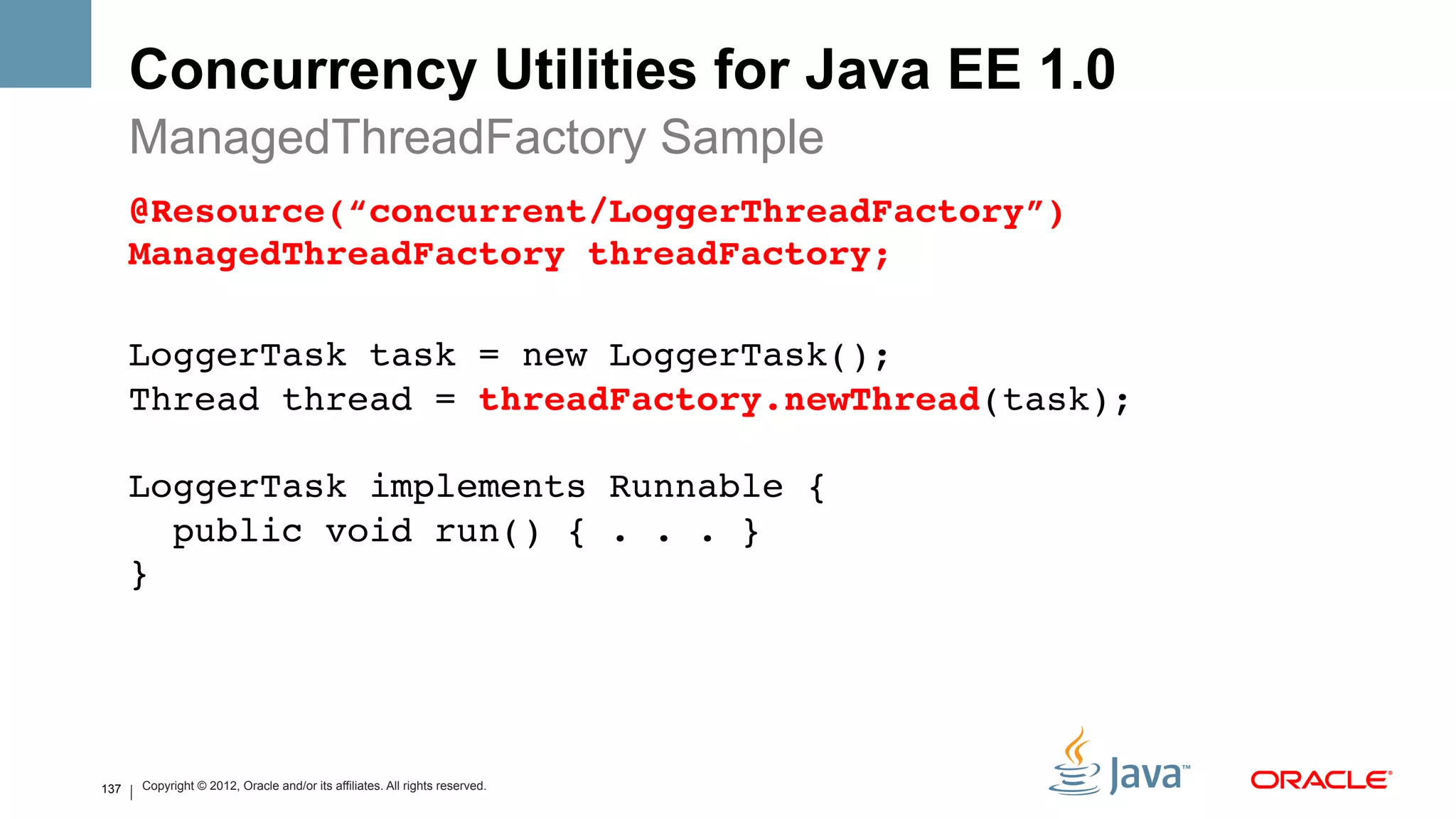 Concurrency Utilities for Java EE 1.0
      ManagedThreadFactory Sample
      @Resource(“concurrent/LoggerThreadFactory”) 
      ManagedThreadFactory threadFactory;#
       
      LoggerTask task = new LoggerTask(); 
      Thread thread = threadFactory.newThread(task); 
       
      LoggerTask implements Runnable { 
         public void run() { . . . } 
      }!




137       Copyright © 2012, Oracle and/or its affiliates. All rights reserved.
 