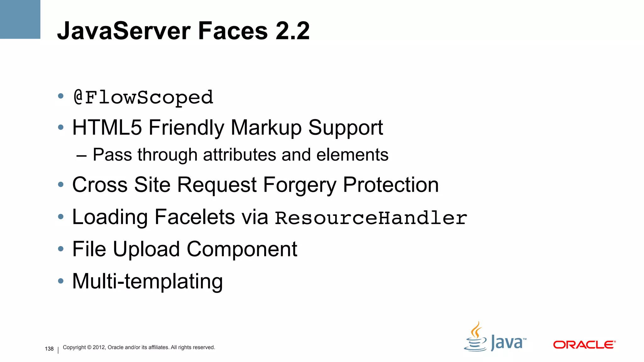 JavaServer Faces 2.2

      •  @FlowScoped!
      •  HTML5 Friendly Markup Support
            –  Pass through attributes and elements
      •  Cross Site Request Forgery Protection
      •  Loading Facelets via ResourceHandler!
      •  File Upload Component
      •  Multi-templating

138   Copyright © 2012, Oracle and/or its affiliates. All rights reserved.
 
