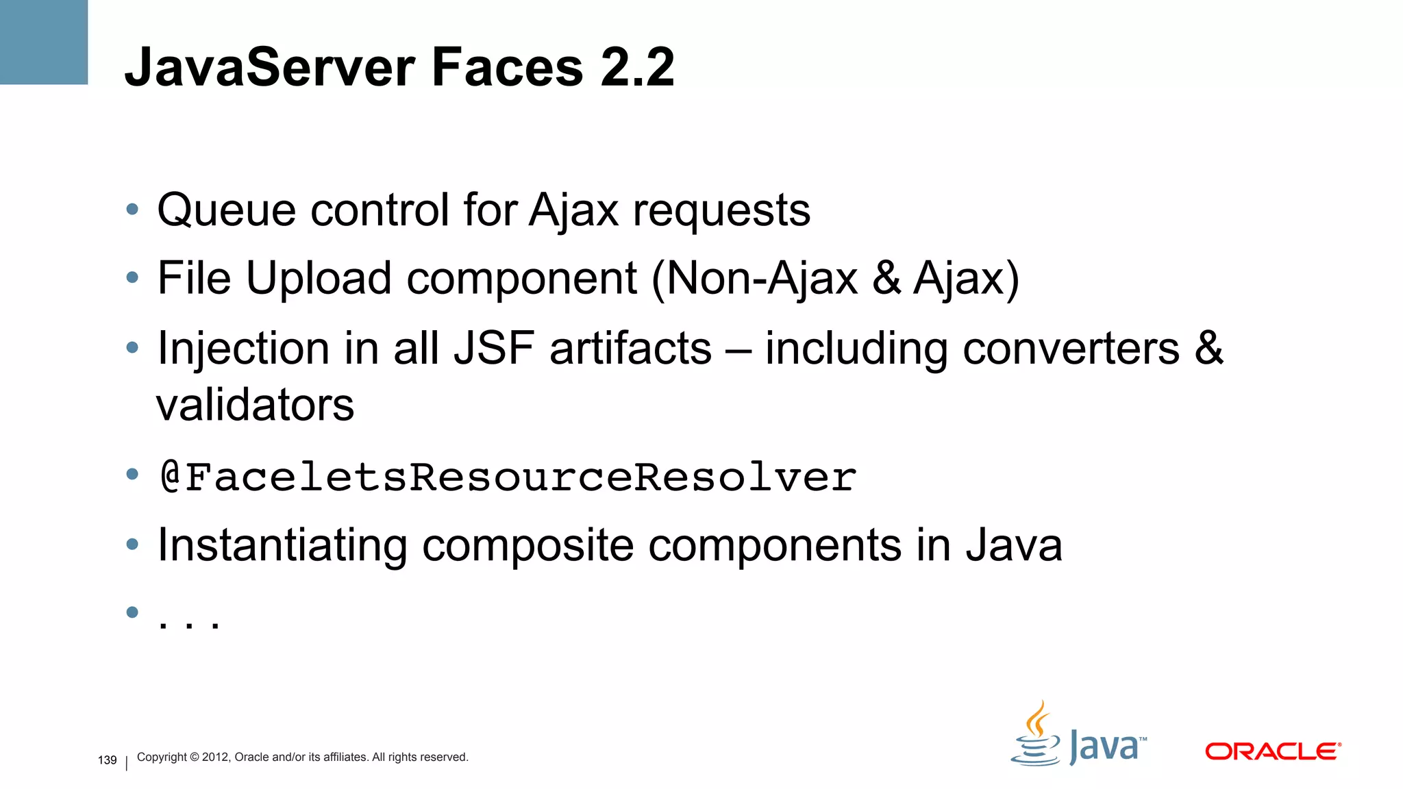 JavaServer Faces 2.2

      •  Queue control for Ajax requests
      •  File Upload component (Non-Ajax & Ajax)
      •  Injection in all JSF artifacts – including converters &
         validators
      •  @FaceletsResourceResolver!
      •  Instantiating composite components in Java
      •  . . .

139   Copyright © 2012, Oracle and/or its affiliates. All rights reserved.
 