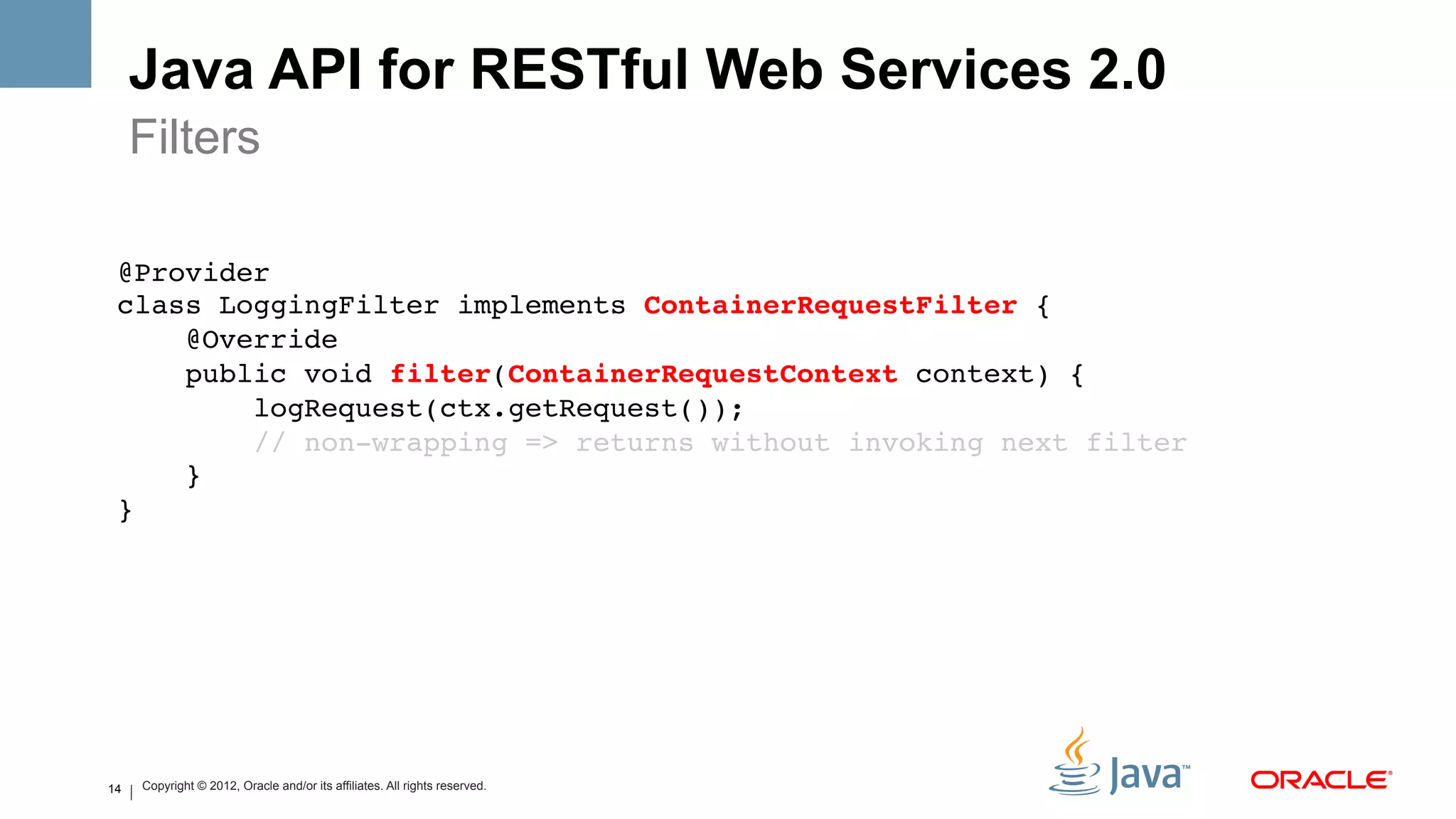 Java API for RESTful Web Services 2.0
     Filters

 @Provider 
 class LoggingFilter implements ContainerRequestFilter {!
     @Override 
     public void filter(ContainerRequestContext context) { 
         logRequest(ctx.getRequest()); 
         // non-wrapping => returns without invoking next filter 
     } 
 }!




14   Copyright © 2012, Oracle and/or its affiliates. All rights reserved.
 