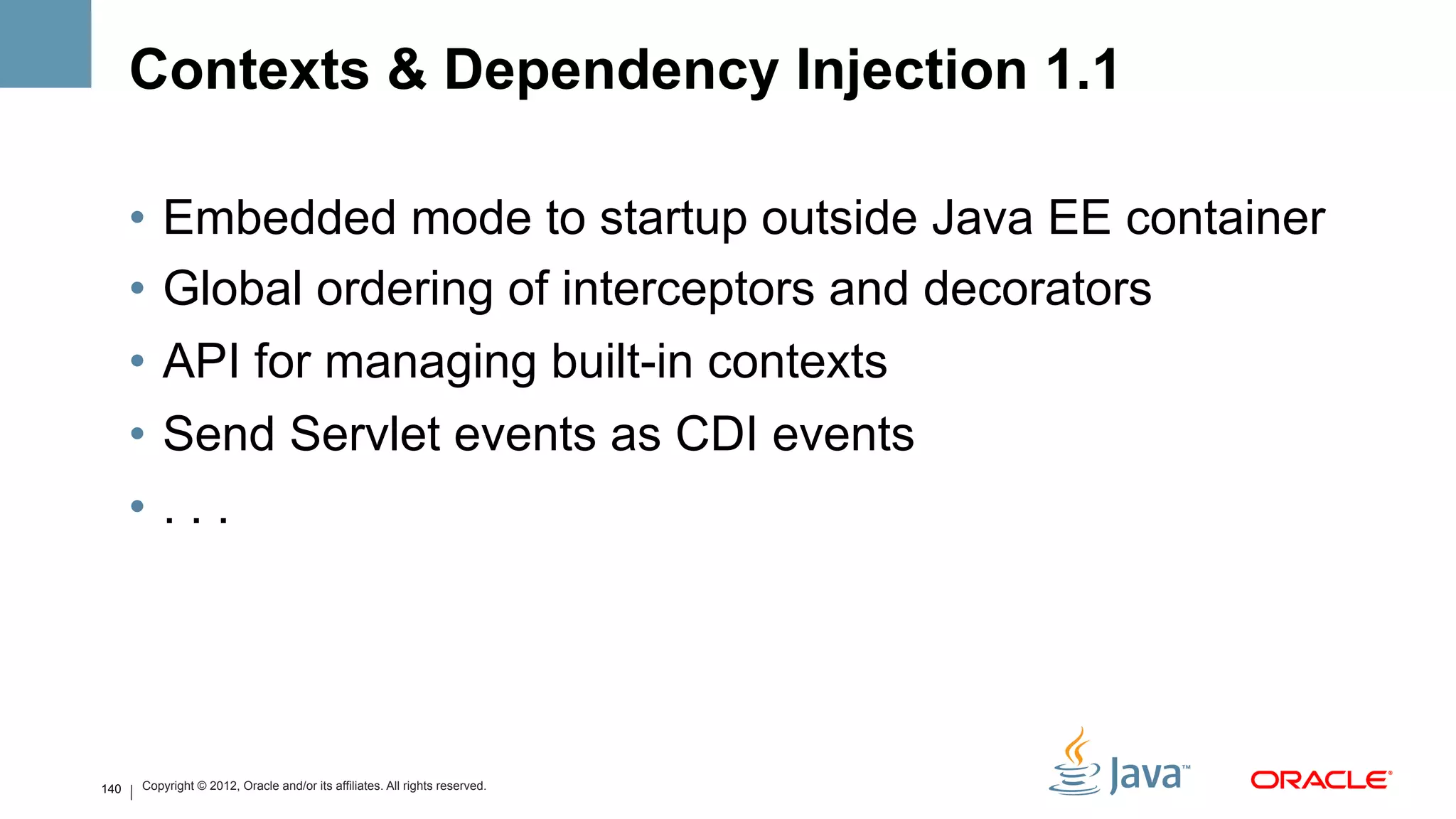 Contexts & Dependency Injection 1.1

      •  Embedded mode to startup outside Java EE container
      •  Global ordering of interceptors and decorators
      •  API for managing built-in contexts
      •  Send Servlet events as CDI events
      •  . . .




140   Copyright © 2012, Oracle and/or its affiliates. All rights reserved.
 