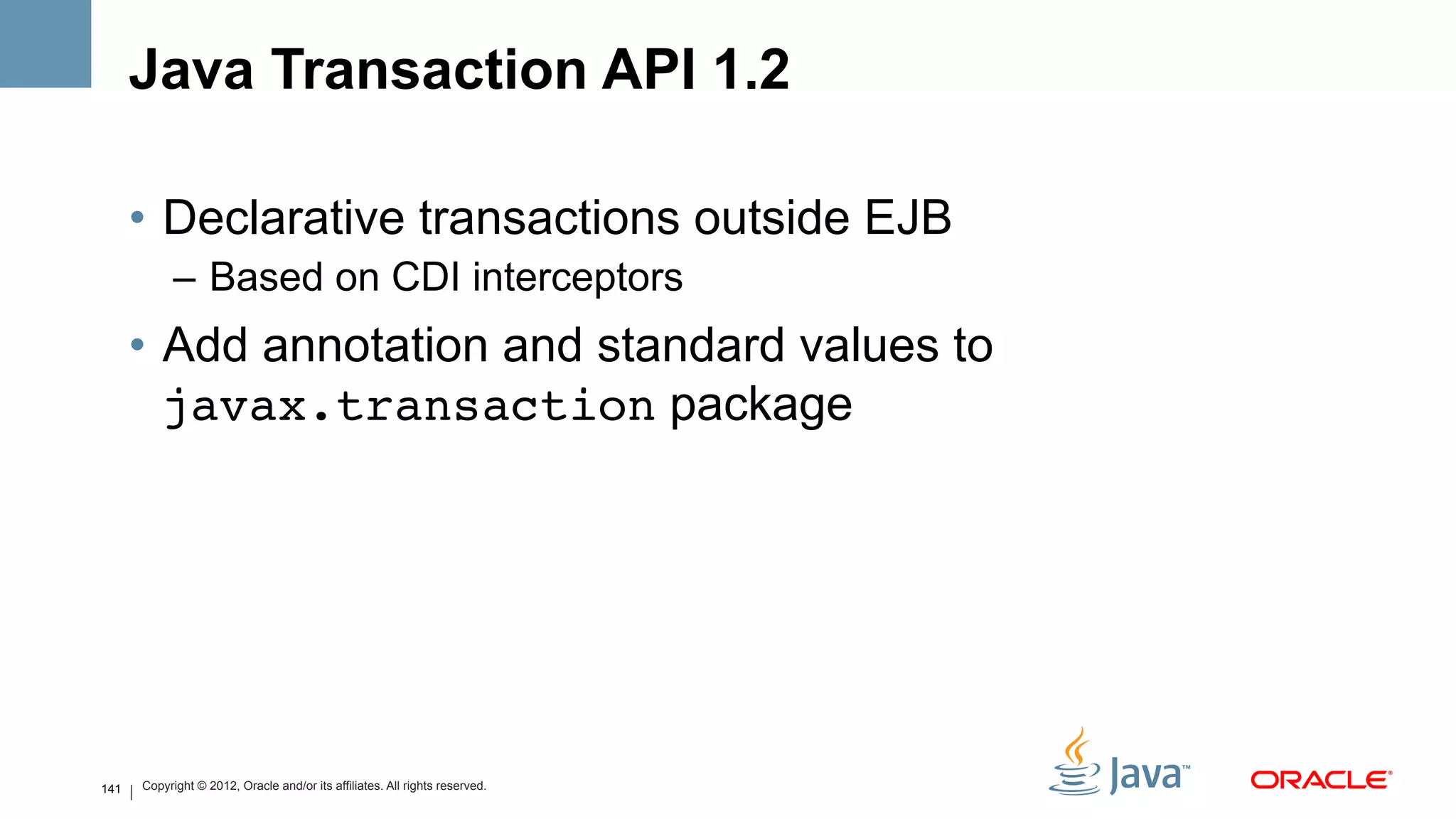 Java Transaction API 1.2

      •  Declarative transactions outside EJB
            –  Based on CDI interceptors
      •  Add annotation and standard values to
         javax.transaction package




141   Copyright © 2012, Oracle and/or its affiliates. All rights reserved.
 
