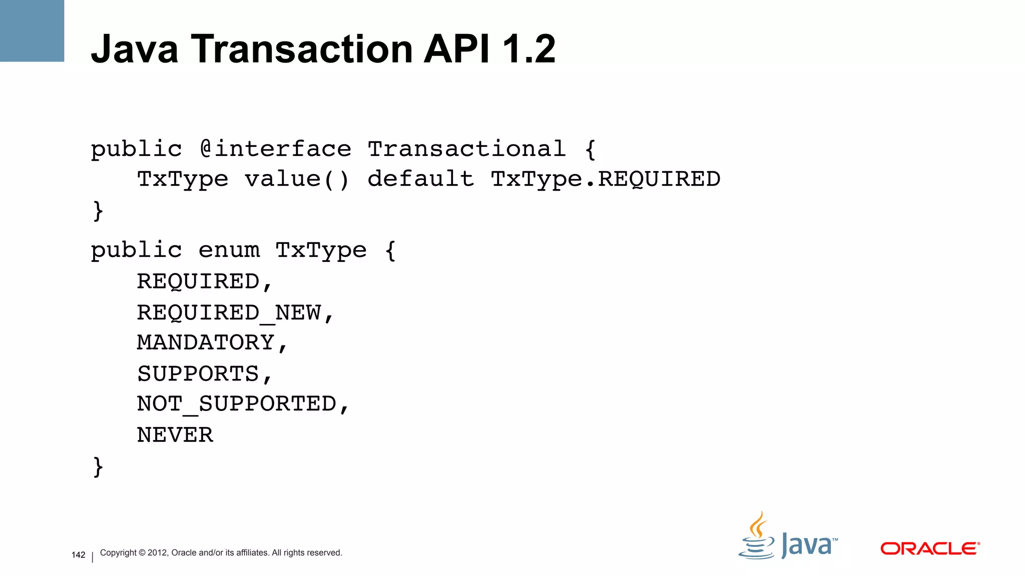 Java Transaction API 1.2

      public @interface Transactional { 
         TxType value() default TxType.REQUIRED 
      }!
      public enum TxType { 
         REQUIRED, 
         REQUIRED_NEW, 
         MANDATORY, 
         SUPPORTS, 
         NOT_SUPPORTED, 
         NEVER 
      }!
      !
142   !
      Copyright © 2012, Oracle and/or its affiliates. All rights reserved.
 