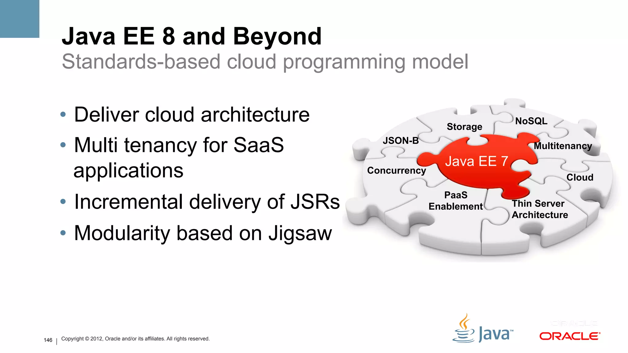 Java EE 8 and Beyond
      Standards-based cloud programming model

      •  Deliver cloud architecture                                                           Storage
                                                                                                          NoSQL

      •  Multi tenancy for SaaS                                                JSON-B
                                                                                                              Multitenancy
                                                                                              Java EE 7
         applications                                                        Concurrency
                                                                                                                     Cloud
                                                                                              PaaS
      •  Incremental delivery of JSRs                                                      Enablement     Thin Server
                                                                                                          Architecture

      •  Modularity based on Jigsaw



146   Copyright © 2012, Oracle and/or its affiliates. All rights reserved.
 