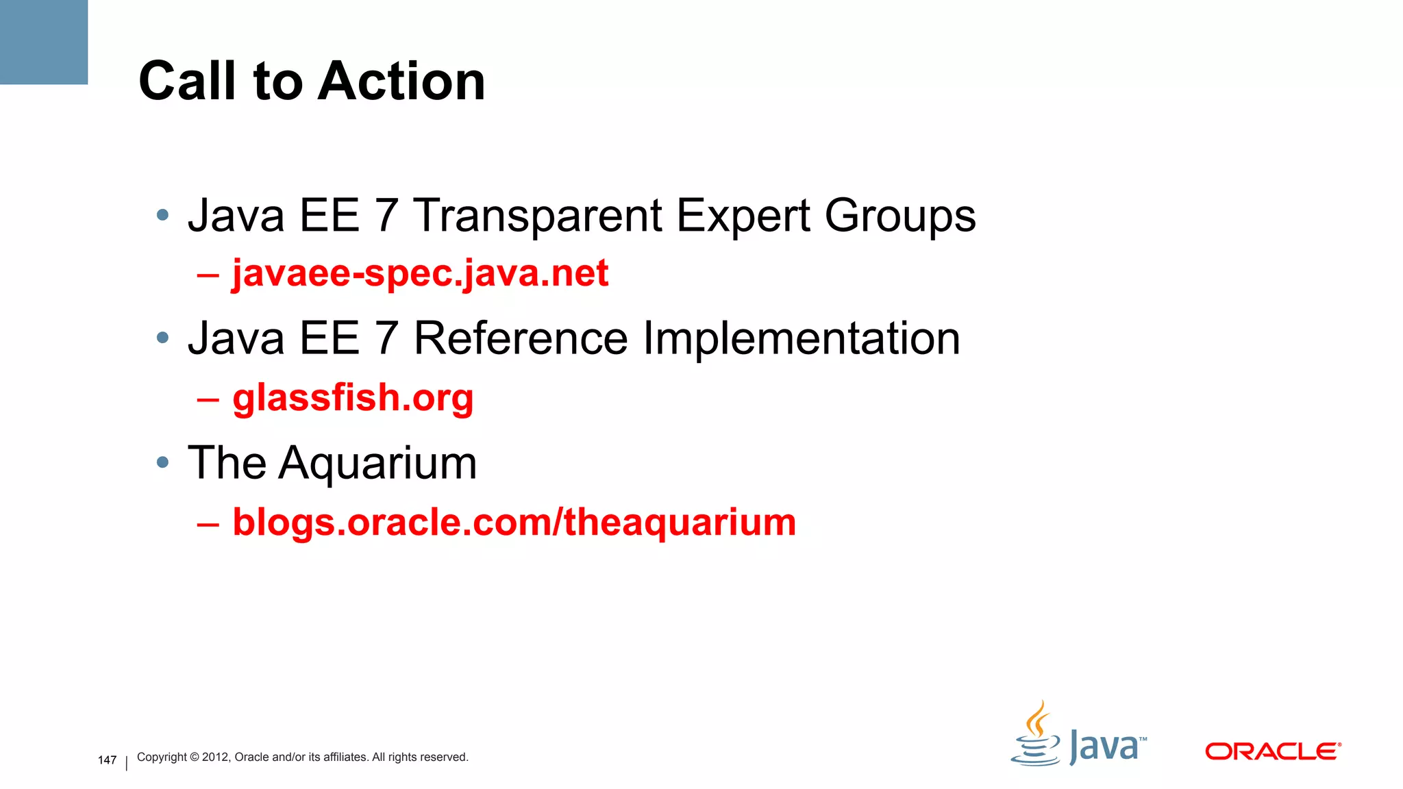 Call to Action

         •  Java EE 7 Transparent Expert Groups
                  –  javaee-spec.java.net
         •  Java EE 7 Reference Implementation
                  –  glassfish.org
         •  The Aquarium
                  –  blogs.oracle.com/theaquarium




147   Copyright © 2012, Oracle and/or its affiliates. All rights reserved.
 