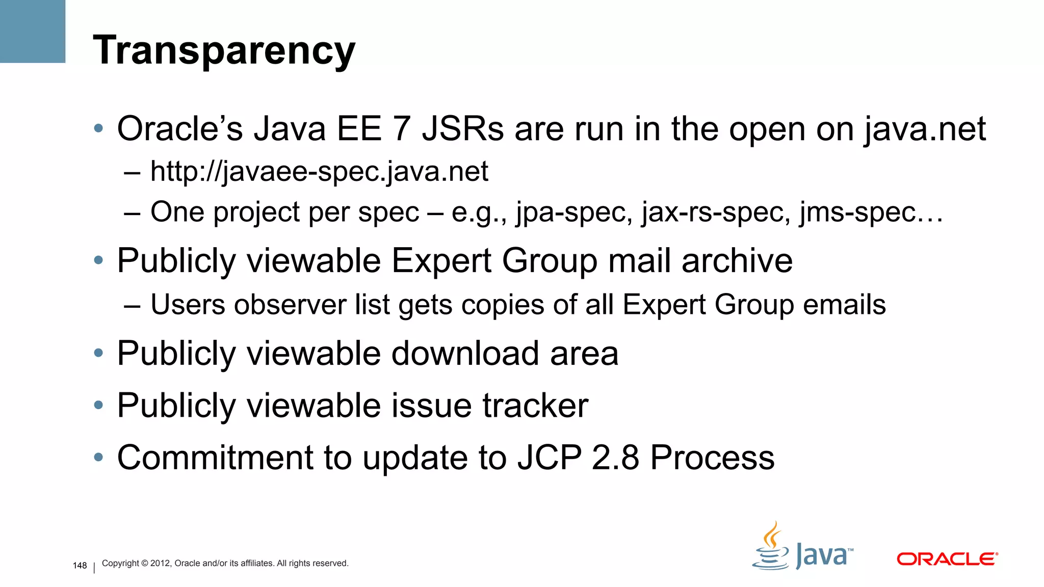 Transparency
      •  Oracle’s Java EE 7 JSRs are run in the open on java.net
            –  http://javaee-spec.java.net
            –  One project per spec – e.g., jpa-spec, jax-rs-spec, jms-spec…
      •  Publicly viewable Expert Group mail archive
            –  Users observer list gets copies of all Expert Group emails
      •  Publicly viewable download area
      •  Publicly viewable issue tracker
      •  Commitment to update to JCP 2.8 Process

148   Copyright © 2012, Oracle and/or its affiliates. All rights reserved.
 