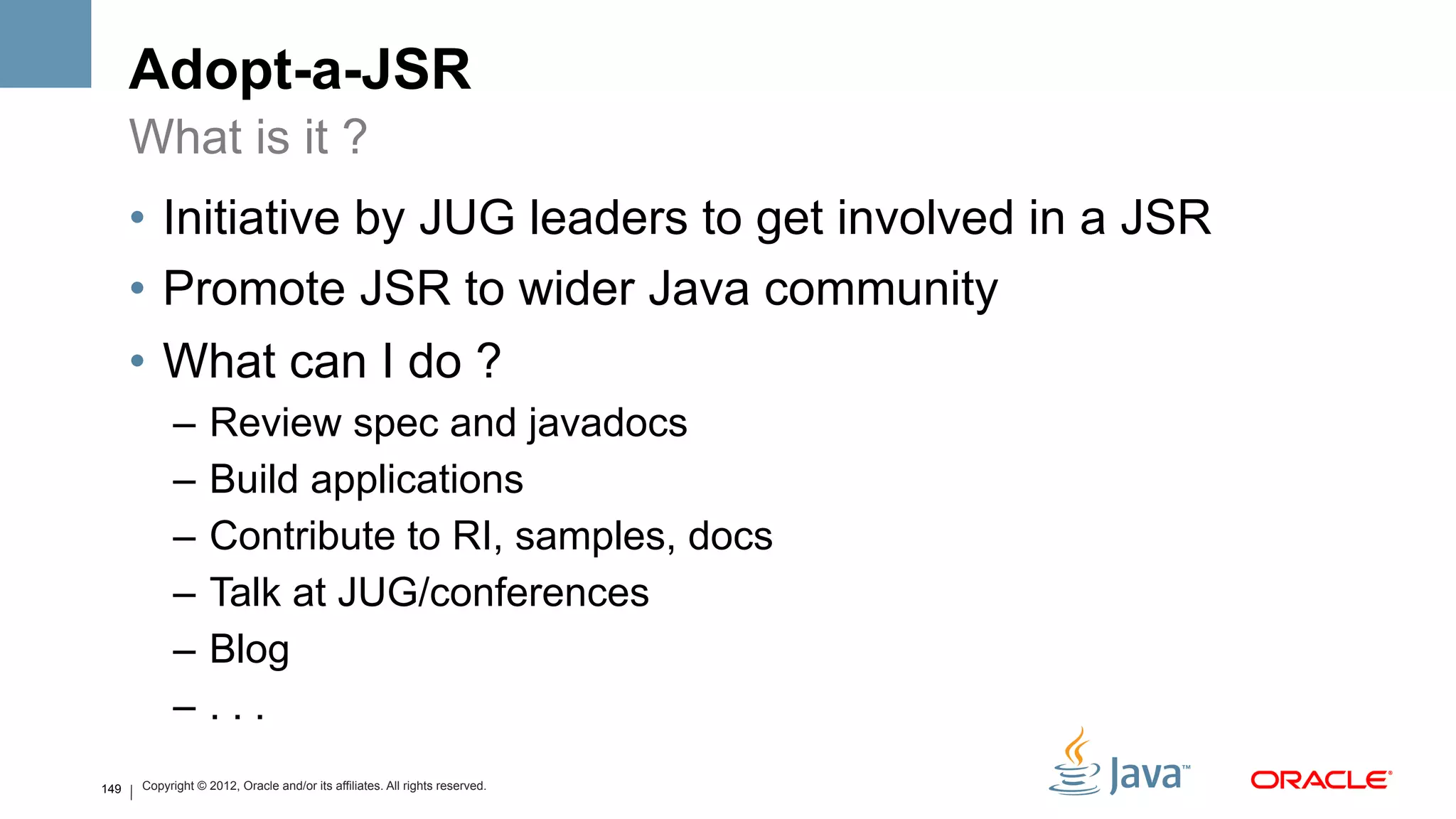 Adopt-a-JSR
      What is it ?
      •  Initiative by JUG leaders to get involved in a JSR
      •  Promote JSR to wider Java community
      •  What can I do ?
            –  Review spec and javadocs
            –  Build applications
            –  Contribute to RI, samples, docs
            –  Talk at JUG/conferences
            –  Blog
            –  . . .
149   Copyright © 2012, Oracle and/or its affiliates. All rights reserved.
 