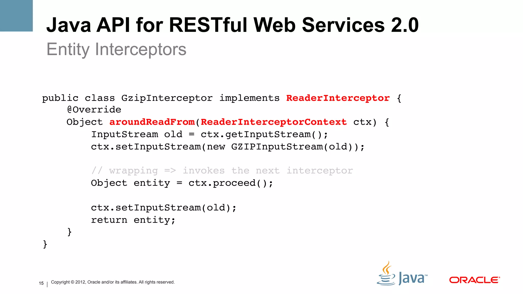 Java API for RESTful Web Services 2.0
     Entity Interceptors

 public class GzipInterceptor implements ReaderInterceptor {!
     @Override!
     Object aroundReadFrom(ReaderInterceptorContext ctx) {!
         InputStream old = ctx.getInputStream();!
         ctx.setInputStream(new GZIPInputStream(old));!
         !
         // wrapping => invokes the next interceptor!
         Object entity = ctx.proceed();!
 !
         ctx.setInputStream(old);!
         return entity;!
     }!
 }!


15   Copyright © 2012, Oracle and/or its affiliates. All rights reserved.
 