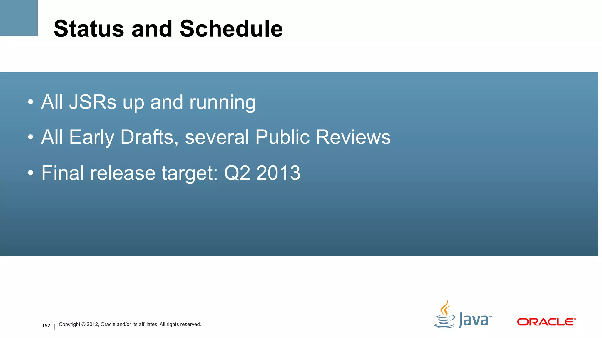 Status and Schedule


•  All JSRs up and running
•  All Early Drafts, several Public Reviews
•  Final release target: Q2 2013




 152   Copyright © 2012, Oracle and/or its affiliates. All rights reserved.
 