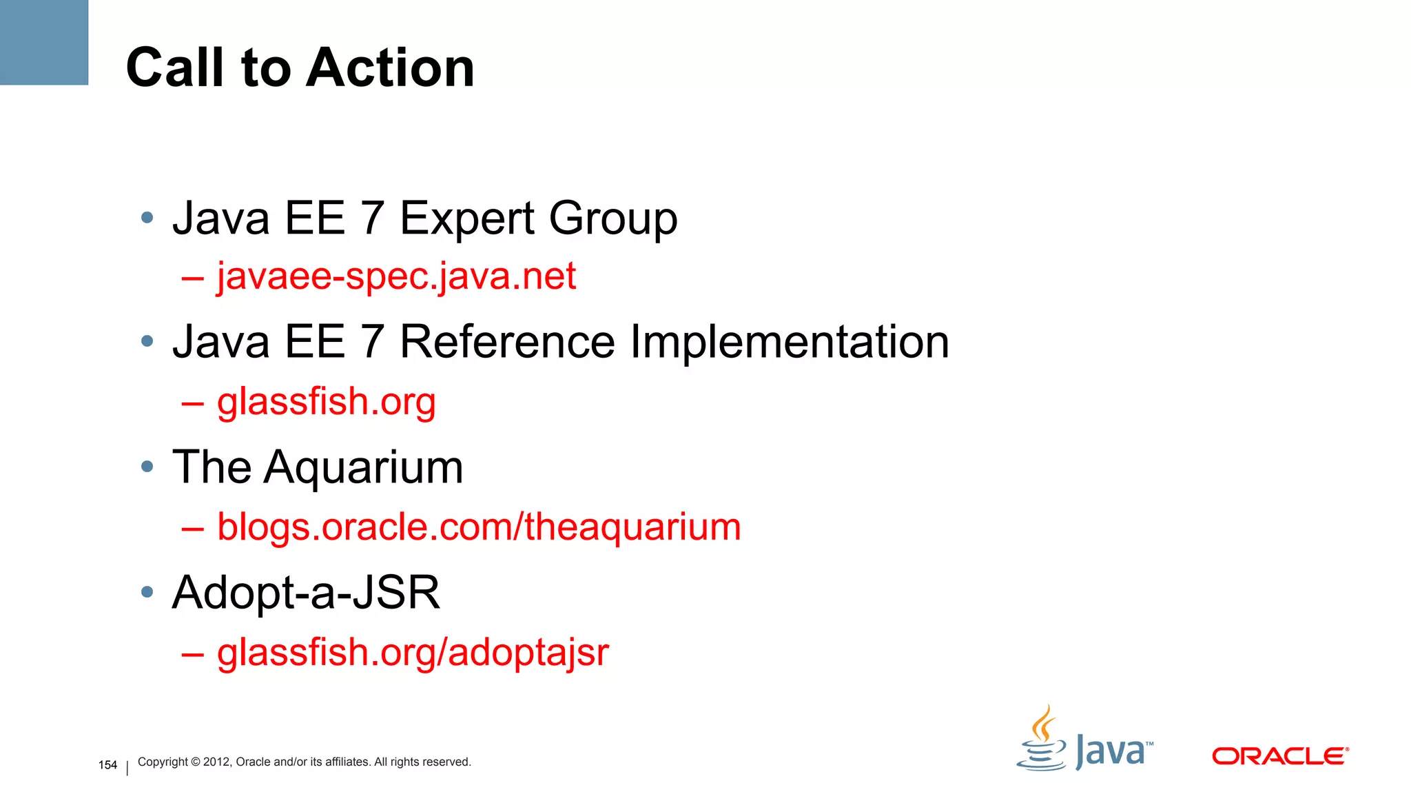 Call to Action

      •  Java EE 7 Expert Group
              –  javaee-spec.java.net
      •  Java EE 7 Reference Implementation
              –  glassfish.org
      •  The Aquarium
              –  blogs.oracle.com/theaquarium
      •  Adopt-a-JSR
              –  glassfish.org/adoptajsr

154   Copyright © 2012, Oracle and/or its affiliates. All rights reserved.
 