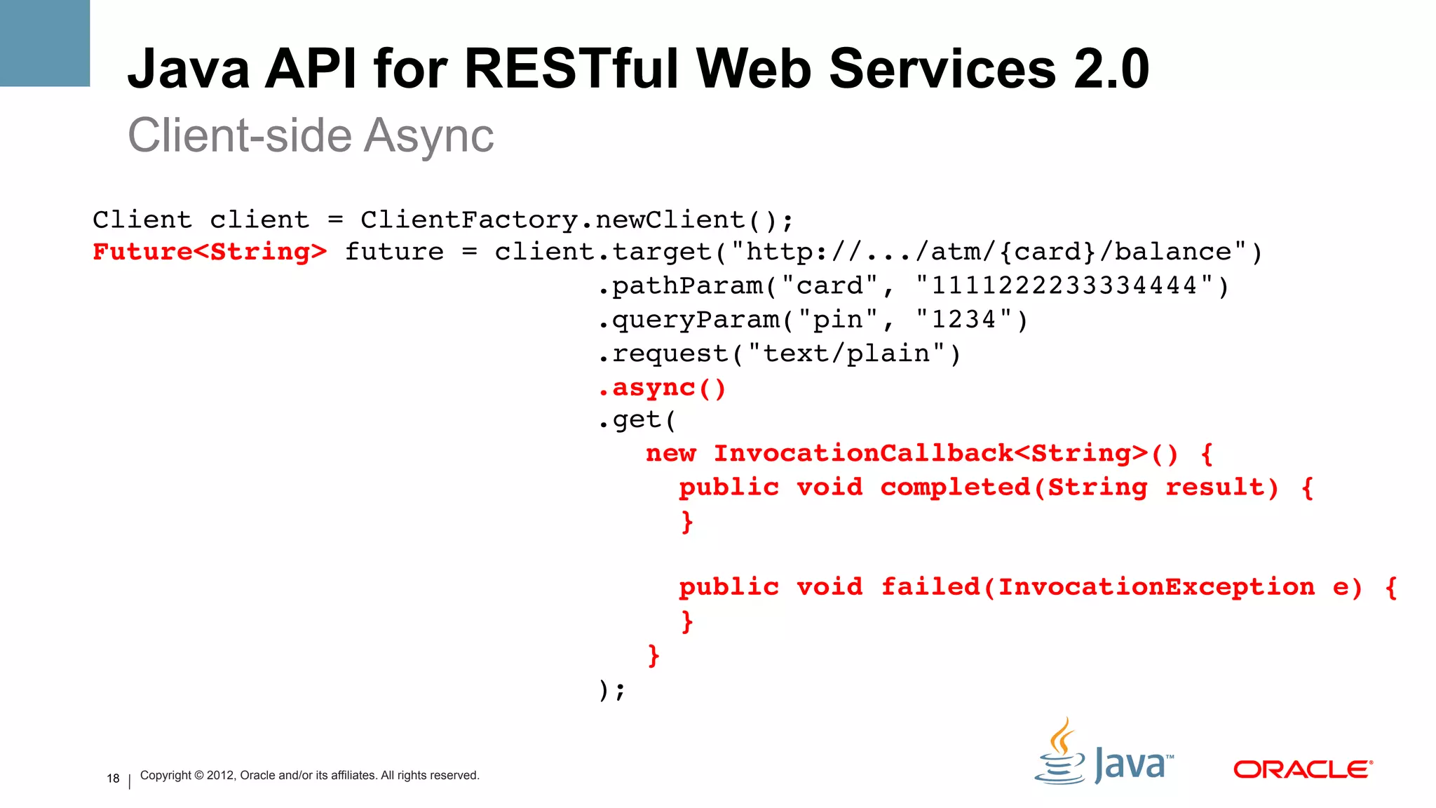 Java API for RESTful Web Services 2.0
         Client-side Async
Client client = ClientFactory.newClient(); 
Future<String> future = client.target("http://.../atm/{card}/balance") 
                              .pathParam("card", "1111222233334444") 
                              .queryParam("pin", "1234") 
                              .request("text/plain") 
                              .async() 
                              .get( 
                                 new InvocationCallback<String>() { 
                                     public void completed(String result) { 
                                     } 
 
                                                                                           public void failed(InvocationException e) { 
                                                                                           } 
                                                                                      } 
                                                                                );!


    18   Copyright © 2012, Oracle and/or its affiliates. All rights reserved.
 